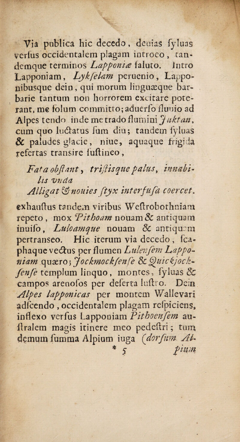 Via publica hic decedo, deoias fyluas verfus occidentalem plagam iacroeo , tari- demque ferminosi Lapponi £ (aiuto, latro Lapponiam, Lykfelam peruenio, Lappo- nibusque dein, qui morum liogu^que bar¬ barie tantum non horrorem exeitare potè- rant, me folum commino; aduerfo fluuio ad Alpes tendo inde me trado (lumini Jnktan, cura quo luóìatus fura diu; tandem fyluas & paludes giade, niue9 aquaque frigida refertas transire fuftineo, Fata objìant, triftisquepalns, innubi* hs vnda Alligat &nouies ftyx interfufa coercet. exhauflus tandem viribus Wedrobothniam repeto , mox Fithoam nouam& antiquara inuifo, Luloamque nouara & antiquari* pertranseo. Hic iterum via decedo , fca® phaque vedtus perflumen Lnlenfem happa¬ ntani ay\2zro\Jockmockfenfe 8c6)uickjock- fenfe templum linquo, montes, fyluas & campos arenofos per deferta 1 nitro. Dein Alpes lapponìcas per montem Wallevarl «adibendo , occidentalem plagam refpicìens, inflexo verfus Lapponiam Piihoenjem au- itralem magis itinere meo pedeftri ; tura d^muin lamina Alpium ioga ('darfinn AL