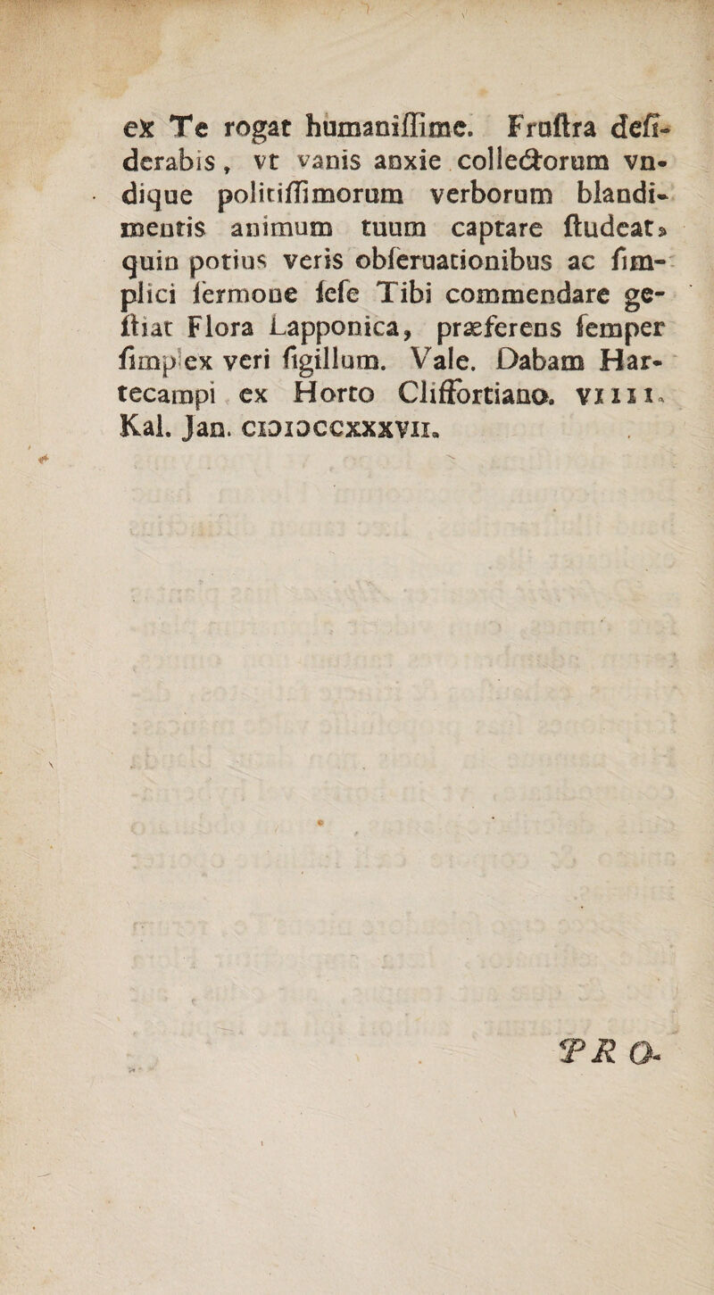 ex Te rogat humaniffime. Fraftra defi- derabis » vt vanis aoxie colleótorom vn- dique politiffimorum verborum blandi- mentis animum tuum captare ftudeata quin potius veris obferuationibus ac /im¬ pila lèrmone lefe Tibi commendare ge- ttiat Flora Lapponìca, praeferens femper fnnp ex veri ftgillum. Vale. Dabam Har* tecarnpi ex Morto Cliffòrtiana vnx i* Kal. Jan. cididccxxxvii. TR Q.