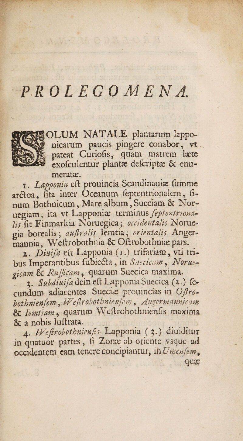 PROLEGOMENA. OLUM NATALE plantarum lappo- nicarum paucis pingere conabor, vt. pateat Curiofis, quam matrem laetc exofculentur pianta defcriptx & cnu- meratae. i. Lapponia eft prouincia Scandinauiae fummo ardoa, fita inter Òceanum feptentrionalem 9 fi- num Bothnicum, Mare album, Sueciam & Nor* uegiam, ita vt Lapponise terminus feptentrimi» Jìs fit Finmarkia Noruegica; occidentali Nome- già boreali?; auftralis leratia; orientalis Anger» mannia, Weftrobothnia 8c Oftrobotbniae pars. z. Dimfa eft Lapponia (i.) trifariam, vti tri- bus Imperantibus fubie&a, in Sue eie am , Nome- gicam & Ruffcam, quarum Suecica maxima. 3. Subdiuìfa dein eft Lapponia Suecica (z ) fè~ cundum adiacentes Succia:- prouincias in Offro- bothnienfem, JVeflrobothnienfem, Anger marnieam & hmtìam, quarum Wcftrobothnienfs maxima & a nobis luftrata. 4. JVeftrobothnienfts Lapponia (3,) diuiditur in quatuor partes, fi Zona: ab oriente vsque ad occidentem earn tenereconcipiantur, mU?nenfem9 qw