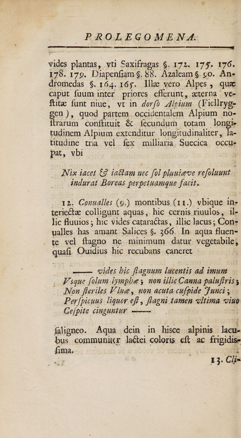 vides plantas, vti Saxifragas §. 171. 175. 176. 178. 179. Diapenfiam §. 88. Àzaleam §. 90. An- dromedas §. 164. i6f. Illae vero Alpes , quac caput fuum inter priores efferunt, alterna ve- iiitae fune niue, vt in dorfo Alpium (Fiellryg- gen ), quod partem occidentalem Alpium no- ltrarum conftituit &C fecundum totam longi- tudinem Alpium cxtenditur longitudinaliter, la¬ titudine tua vei fex milliaria Suecica occu¬ par, vbi Nix iacet Ì3 icitlam nec fotpluuiteve refoluunt indurai Boreas perpetuamene facit* 11. Conmìles (9.) montibus (11.) vbique in- teriedlse colligunt aquas, hic cernis riuulos, il- lic fluuios j hic vides cataraftas, illic lacus; Con- ualles has amant Salices §. 366 In aqua fluen¬ te vel ftagno ne minimum datur vegetabile, quali Ouidius hic recubans caneret .- vides hic ftagnum lucentis ad ìmum Vsque folum lyrnpha 3 non illic Canna paluftris 5, Non fteriles Vintey non acuta cufpìde Junci 3 Perfpicuus liquor eft, Jlagni tamen vltima vino Cejpite cinguntur -- faligneo. Aqua dein in hisce alpinis lacu- bus communio r la&ei colorii eft ac frigidis¬ sima. I ?. C/|V .*■ '34» 9 *■ •