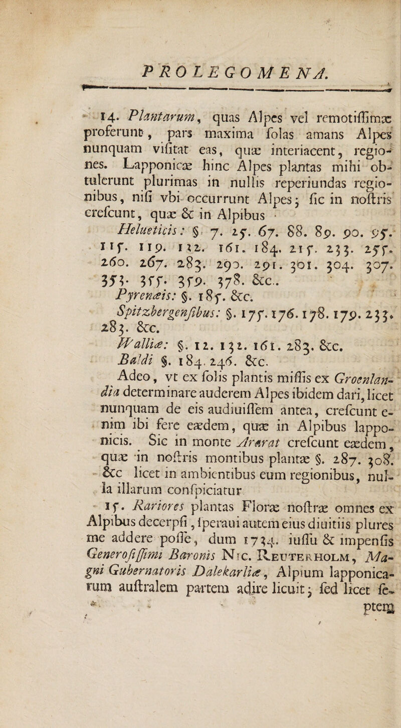 14. Plantarum, quas Alpes vel remotifiimx proferunt, pars maxima folas amans Alpes minquam vifitat eas, qux interiacent, regio- nes. Lapponicx hinc Alpes plantas mihi ob- tulcrunt plurimas in nullis reperiundas regio- nibus, nifi vbi occurrunt Alpes 3 fic in noflris crefcunt, qux Se in Alpibus Helueticis : § 7. 27. 67. 88. 89. po. 95V Ilf. IIP. 1*2. T <5 r. 184. 2If. 233. 2(5o. 267. 2,83. 290. 2pl. 301. 304. 307. 351- 3fP- 378. &c.. Pfrenais: §. i8f. Scc. Spitzbèrgenjibus: §. 177.176,178.179. 233* 283. Scc. PP alita: §. 12. 132. 1 <51. 283. Sec. Baldi §. 184.246. Sec. Adeo, vt ex folis plantis mifiis ex Groenlan¬ dia determinare auderem Alpes ibidem dari, licet nunquam de eis audiuifiem antea, crefcunt e- nim ibi fere exdern, qux in Alpibus lappo- nicis. Sic in monte Ararat crefcunt exdem, qux -in noflris montibus plantx §. 287. 308. ècc licet in ambientibus eum regionibus, nul¬ la illaruirs confpiciatur i if. Rariores plantas Florae-noftrae omnes ex Alpibus decergli 5iperauiautemeiusdiuitiis plures me addere polle, duna 1734. iufiii Se impenfis Generoftffimt Baronìs Nic. IÌeuterholm , Ma¬ gni Gubernat or is Dàlekarlia, Alpium ìapponica- mm auftralem partem adire licuit 3 fed licer fe- PteiU