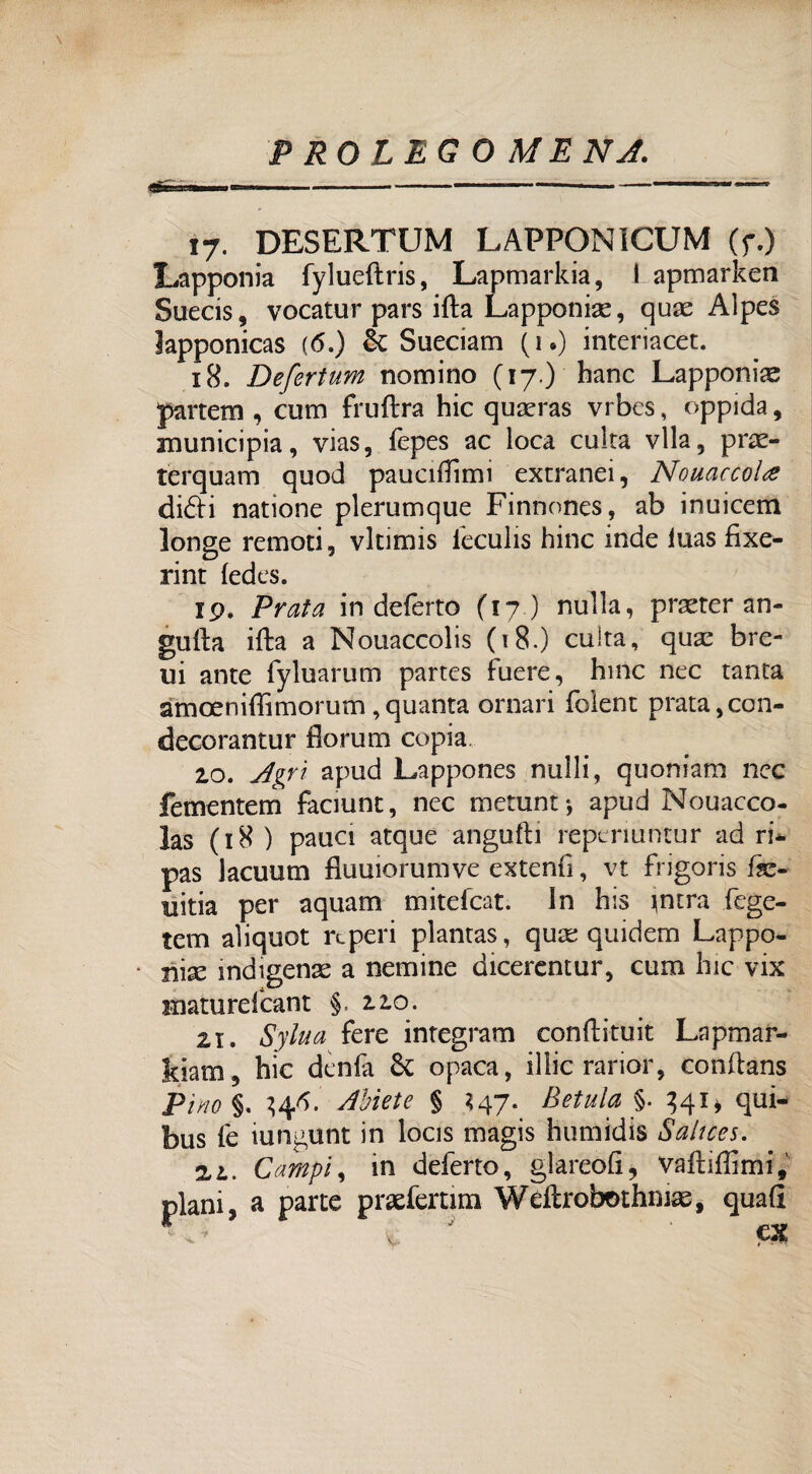«È P RQLEG O MENA. 17. DESERTUM LAFPONICUM (r.) Lapponia fylueftris, Lapmarkia, I apmarken Suecis, vocatur pars irta Lapponiae, qux Alpes Japponicas (6.) òc Sueciam (1.) interiacet. 18. Defertum nomino (17.) hanc Lapponi^ parrcm , entri fruftra hic quseras vrbes, oppida, municipia, vias, fepes ac loca culta vlla, pne- terquam quod pauciilìmi extranei, Nouaccolte didi natione plerumque Finnones, ab inuicem longe remoti, vltimis leculis hinc inde luas fìxe- rint ledes. 19. Prata in deferto (17 ) nulla, prseter an- gulla ifta a Nouaccolis (18.) cuita, qux bre- ui ante fyluarum partes fuere, bine nec tanta amoeniffimorum , quanta ornari folent prata ,con- decorantur florum copia 10. Agri apud Lappones nulli, quoniam nec fementem faciunt, nec metunt*, apud Nouacco- las (18 ) paua atque angufti reperiuntur ad ri* pas lacuum flumorumve extenfi, vt frigoris fe- uitia per aquam mitefeat. In bis jntra fege- tem aliquot re peri plantas, qux quidem Lappo- • nix indìgena a nemine dicerentur, cum hic vix Hiaturelcant §12.0. zi. Sylua fere integrato conftituit Lapmar- kiam, bic denfa & opaca, illic rarior, conftans Pitto %. Abiete § *47. Betula §. 341» qui- bus fe iungunt in locis magis bumidis Saitces. zi. Campi 1 in deferto, glareófi, vaftiffimi, plani, a parte praefertim Weftrobmhnias, quali