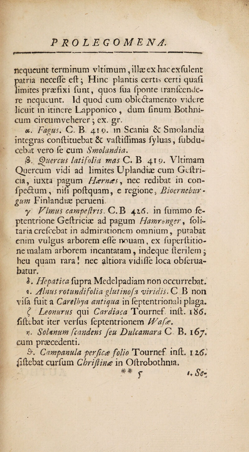 nequeunt terminum vltimum ,illeexhacexfulent patria neceffè ed; Hinc plantis certi* certi quali limites prefixi funt, quos Tua (ponte tranlcende- re nequeunt. ld quod cum obleóiamento videre licuit in itinere Lapponico , dum finum Botimi» cum circumveherer ; ex. gr. a. Fagus. C. B. 410. in Scania Smolandia integras conflituebat vaftiffimas fyluas, dibdu* cebat vero fé cum Smolandia. Quercus lati foli a mas C. B 419. Vltimam Quercum vidi ad limites Uplandiae cum Cedri- eia, iuxta pagum Hternas, nec redibat in con- fpebìrum, nifi poftquam, e regione, Bioerncbur • gum Finlandia perueni 7 Vlmus campefìris. C.B 42.6. in fummo (è- ptentrione Geftriciae ad pagum Hamrwger, (bir¬ raria crefcebat in admirationem omnium, putabat enim vulgus arborem effe nouam, ex fuperditio- nemalam arborem incantatati!, indeque derilem; heu quam rara ! nec altiora vidide loca obferua» batur. Hepatìca fupra Medelpadiam non occurrebat. e. Alnus rotundìfolla gl ut ino fa viridis.C B non vifa fuit a Carelbya antiqua in fèptentrionali piaga. Leonurus qui Cardiaca Tournef ind. 186, fidebat iter verfus feptentrionem LVafte. *]. SoUnum frandens feu Dulcamara C B, 167. cum precedenti. 3\ Campanula perftc<e folio Tournef ind. 1 z6l fiftebat curdim Chrifiina in Odrobothnia. ■ -4