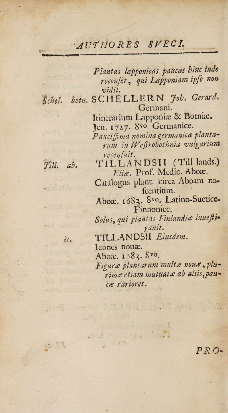 Plantas lapponicas paucas bine inde recenfet 7 qui Lapponiam ipfe non *vidit. |àtì. betn. SCHELLERN Job. Gerarci. Germani. Itinerarium Lapponix & Bornia:. Jen. 172.7. 8vo Germanice. Fauci[fi ma nomina germanica pianta- rum in fFeftrobothnia vulgariuM recenfuit. fili ab. T1LLANDSII (Tilllands.) Elia. Prof. Medie. A boa:. Catalogus plant. circa Aboam na- feentium. Abo*. 1685. 8V0. Latino-Suetice. Fin no nice. Solus, qui plantas Finlandia inueftì• gauit, ÌC, TILLANDS1I Eiusdem. leones nouae. Abox. 108^. Svo. Figura piantarmi multa nou#, plu¬ rima? ottani mutuai# ab ahis^pau- c# rariores. < PR 0*