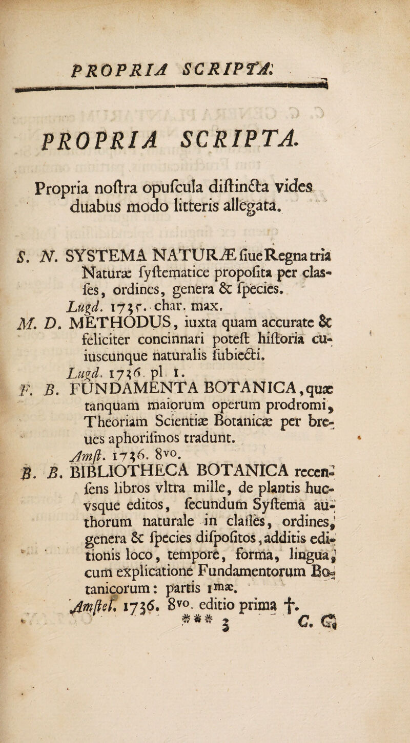 PROPRIA SCRIPT* saa§ PROPRIA SCRIPTA.. Propria noftra opufcula diftinfta videa duabus modo litteris allegata» S. N. SYSTEMA NATURA fiue Regna cria Natura; fyftematice propofita per clas- fes, ordines, genera & fpecies. Lugd. i?$r.*char, max, M. D, METHODUS, iuxta quam accurate 8t feliciter concinnati poteft hiftoria cu« iuscunque naturalis fubicéti. Lugd172,6. pi 1. F. B. FONDAMENTA BOTANICA,qux tanquam maiorum operum prodromi * Theoriam Scientise Botanica per bre- ues aphorifmos tradunt. 8vo. B* B. BIBLIOTHECÀ BOTANICA reccn- fens libros vltra mille, de plantis huo vsque editos, fecundum Syftema au* thorum naturale in claiìès, ordines* genera Se fpecies difpofitos5additis edi* tionisloco, tempore, forma, lingua* curri explicatione Fundamentorum Bo^ tanicorum: partis im®. Jmftef, 1736. 8V°. editio prima f. . 5 4L» 4L 41> vv W Itì?
