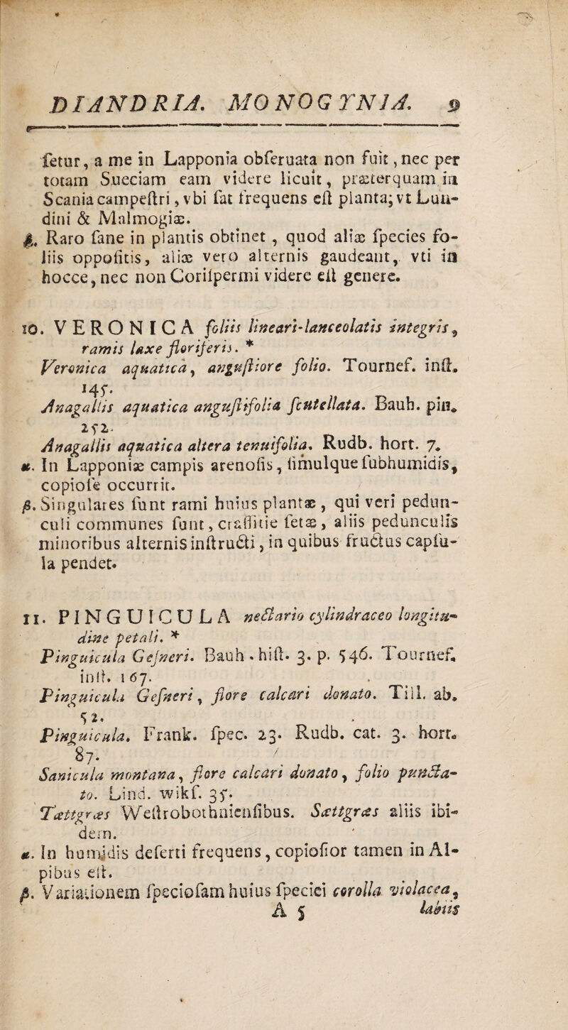 fetur, a me in Lapponia obferuata non fuìt ,nec per totani Sueciam eam videre licait, prsterquam.m Scania campeftri, vbi fat frequens eft pianta; vt Lua- dini & Mal mogia:. |„ Raro fané in plamis obtinet , quod alia: fpecies fo- iiis oppofitis, alias vero alternis gaudeant, vti ia hocce, nec non Coriipermi videre eli genere. 10. VERONICA foltis lìnearì-lanceolatìs integri*9 ramis Uxe fioriferi*. * Veronica aquatica y anguftiore folio. Tournef. ini!» 145;. Anagallis aquatica anguftifolia fc ut Alata. Bauh. piu* 2f 2- Anagallis aquatica altera tenuifilia. Rudb. hort. 7. «. In Lapponise campis arenofis, limulque fubhumidis, copioìe occurrit. jS, Singulares funt rami hnius piantai , qui veri pedun¬ coli communes fune, craflitie ietss, aiiis pedunculis minoribus alternis indrudti ? in quibus frudtus capiti¬ la pender. 11. PINGUICU LA nettario cylindraceo longitu¬ dine -petali, * Pingunula G e in eri. Bauli» hift. 3* P' 54^’ T ourned in lt. 167. _ P mguicula Gefneri, flore calcari donato. Xiìl, ab» 5 2. * Pinguicula, Frank, fpec. 23. Rudb. cat. 3. hort- 87. f Sanicela montana, flore calcari donato, folio punta¬ to. Lind. wikf. 37. Tattgrces Welìrobotbnieniìbus. Sccttgras aiiis ibi¬ dem. Io humjdis deferti frequens, copiofior tamen in Al- pibus eli. p. Variauonem fpeciofam huius fpecici corolla violacea9 A S ia&iis
