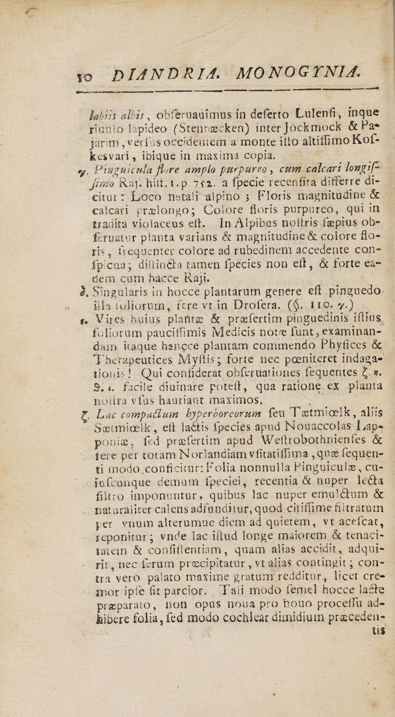 IO lahth aìkis, obferuauimus in deferto Lui enfi, inque riuuio lapideo fStenhxeken) inter Jòckmock & Pa« jarim, verfus occidemem a monte ilio altilfimoKof- kesvari, ibique in maxima copia. y, Pwguictiia flore ampio purpureo, cum calcari longif- fimo Raj. hilt. ì.p. ?fi. a fpecie recenfidt ditferre di¬ ci tur : Loco natali alpino $ Floris magnitudine & calcari propongo; Colore fioris purpureo, qui in tradita vioìaceus ed. InÀlpibus nodris faepius ob- feruatur pianta varians & magnitudine & colore flo- rrs, frequente^ colore ad rubedinem accedente con- fpicua; didindfca tamen fpecies non eli, b forte ea~ dem curri Facce Raji. h Singularis in hocce plantarum genere ed pinguedo fila tolioFiim, fere vt in Drofera. (§. no. y.) f. Vires huius pianta: & prsefèrtim pinguedinis idius fcliorum paucilfimis Medicis noue funt, examinan- daro itaqué hsnqce piantana commendo Phylices <5c Therapeutices Myftis; forte nec poeniteret indaga- lionisi Qui conlìderat obferuationes fequentes j». B.t: facile diuinare potei!, qua ratione ex pianta noltra vfus hauriant maximos. t Lac compadurn hyperborcor'um feu FaUmicelk, aids Saetmioel-k, ed laétis fpecies apud Nouaccoias Lap¬ poni®, fed prafertim apud Wedrobotnnienfes & fere per totam Norìandiam vfitatiflìma ,qu® fequen- tt modo.conficitur: Folla nonnulla Pinguicul®, cu¬ lti foia q ue demum fpeeiei, recentia & nuper leda filtro imponuntur» quibus lac nuper emùIdhim & nat ura 1 iter ca 1 ens adfundi tur, quod ci 1 idi me fi 11ratum per vnum alterumne diem ad quietem, ve acefcat, rcponitnr ; vnde lac iftud longe maiorem & tenaei- tatem b confiftentiam, quam alias accidit, adqui- rìr, nec ferurn prtscipìtatur, vt alias contingit ; con- tra vero palato maxime gratum redditur, lìcer cre- mor ipfe fu parcior. Taii modo femel hocce la£ie preparato, non opus nona prò nono proceda ad- Mibere folla, fed modo cochlear dimidium pracceden-