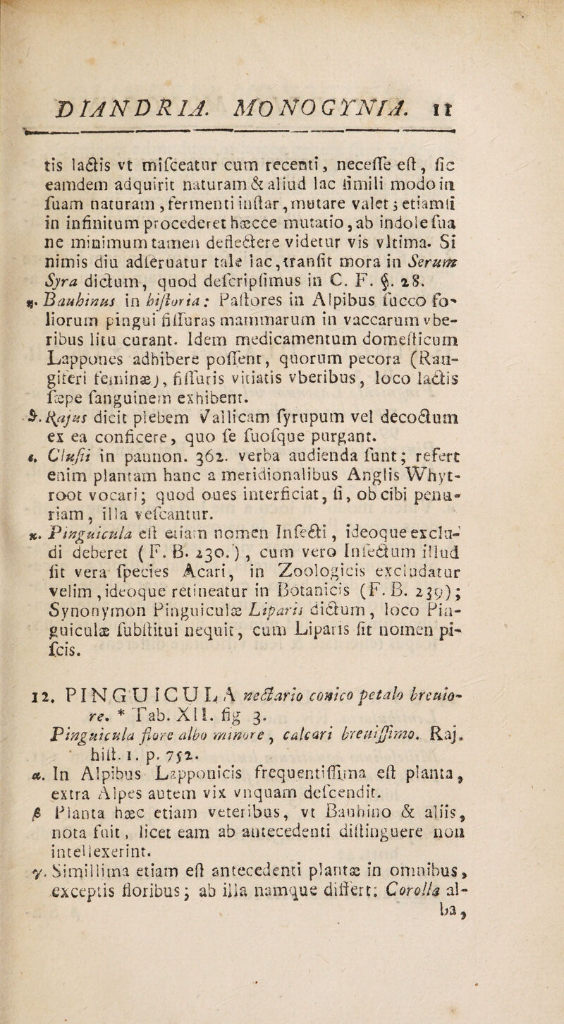 '» ----»---—----- tis laélis vt mifceatnr cum recenti, neceffe eft, fic eamdem adquirit naturam & aliud lac limili modo in fuam naturam , fermenti iridar,mutare valer, etiamli in infinitum procederei hxcce murario, ab indole fina ne minimum tamen defledlere videtur vis vltima. Si nimis dia adleruatur tale iac,tranfst mora in Scrum Syra dicium, quod defcriplìmus in €, F. iS. «.Bauhtnus in bi/lorìa: Paftores in Alpibus fucco fo^ lioruin pingui filluras mammarum in vaccarumvbe- ribus litu curant. idem medicamenrum domefticum Lappones adhibere polTent, quorum pecora (Rati- giferi feminaj, fiffuris vitiatis vberi'bus, loco ladìis Pepe fanguinem exhibent. §.%ajus dicit plebem Gallicani fyrnpum vel decoélutn ex ea conficere, quo fe fuofque purgant. t, Clufii in paonon. 362. verba audienda funi; refert enim plantam hanc a meridionalibus Anglis Whyt- root vocari; quod oues interficiat, li, obcibi pena* riam , il la vefcantur. x. Pingui cui a di etiarn nomea Inferi, ideoque esclu¬ di deberet ( F. B. 230.) , cum vero Infeélum illud. fit vera fpecies Acari, in Zoologicis exdudatur velim, ideoque retineatur in Botanicis (F.B. 239) ; Synonymon Pinguiculs Liparis dicium, loco Pia- guiculas lubiìitui nequit, cum Liparis fit nomea pi- fcis. 12, PINGUICULA nettario conico Petalo bromo- re. * Tab. XII. fig 3, Pinguicula flore albo minore, calcari breuijjhno. Raj 0 bill. 1. p. 7$i-- ». in Alpibus Lapponicis frequenti Alma di pianta, extra Àlpes autem vix. vnquam defcendit. Pianta hoec etiarn veteribus, vt Baubino & aliis, nota fuit, licet eam ab antecedenti diftinguere non intelìexerint. y. Similiima etiarn eli antecedenti pianta; in omnibus, exceptis fioribus 3 ab iiia namqus differt: Corolla al¬ ba.