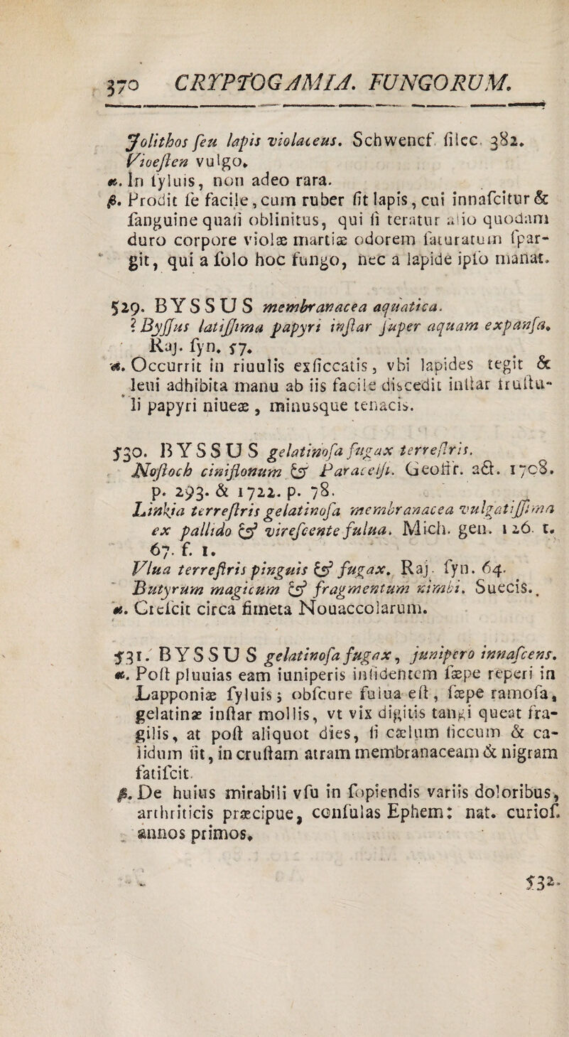 Jolithos feu lapis violaceus. Schwencf ilice 382* V\ioejlen vulgo* «.In tyluis, non adeo rara. Prodit fe facile, cuna ruber (ìt lapis, cui innafcitur & fanguine quali oblinitus, qui li teratur alio quodam duro corpore violae martise odorem faturatum ipar- git, qui a folo hoc fungo, nec a lapide ipfo manata 529» BYSSUS membranacea aquatica. ? Byjjtss latijjima papyri infiar fuper aquam expanfa* Raj. fyn. *7. . Occurrit in riuulis exlìccatis, vbi lapides tegit oc leni adhibita manu ab iis facile discedit inllar traila- li papyri niue$ , minusque tenaci*. 530. B Y S S U S gelai ino fa fifgax terre[ìris. Moftoch cinijlonum Parate jt. Geoiir. a£t. 1708, p* 293. & 1722. p. “8. JLinkja terrefiris ge latinofa membranacea vulgatiJjima ex pallido & virefcente fulua. Mieli, geo. 1 26 t* 67. f. 1. Vlua terreflris pinguis & fugax. Raj. fyn. 64, Butyrum magicum & f'ragmentum nimbi. Suecis., «. Gicicit circa fimeta Nouaccolarum. * ■ i '. . • <31. BYSSU S gelatinofafugax, junipcro innafeens. ». Polì pluuias eam iuniperis inlidentcm fsepe reperi in JLapponiae fyluis; obfcure fuìua eiì, Pepe ramofa, gelatina? iniìar mollis, vt vis digitis tangi quest fra- gilis, at polì aliquot dies, li caelum tìccum & ca- ìiduin lìt, in crulìam atram membranacea!!! & nigram fatifeit fi. De huius mirabili vfu in fopiendis variis doloribus, arthriticis precipue, ccnfulas Ephem: nat* curiof ^nno s primos.
