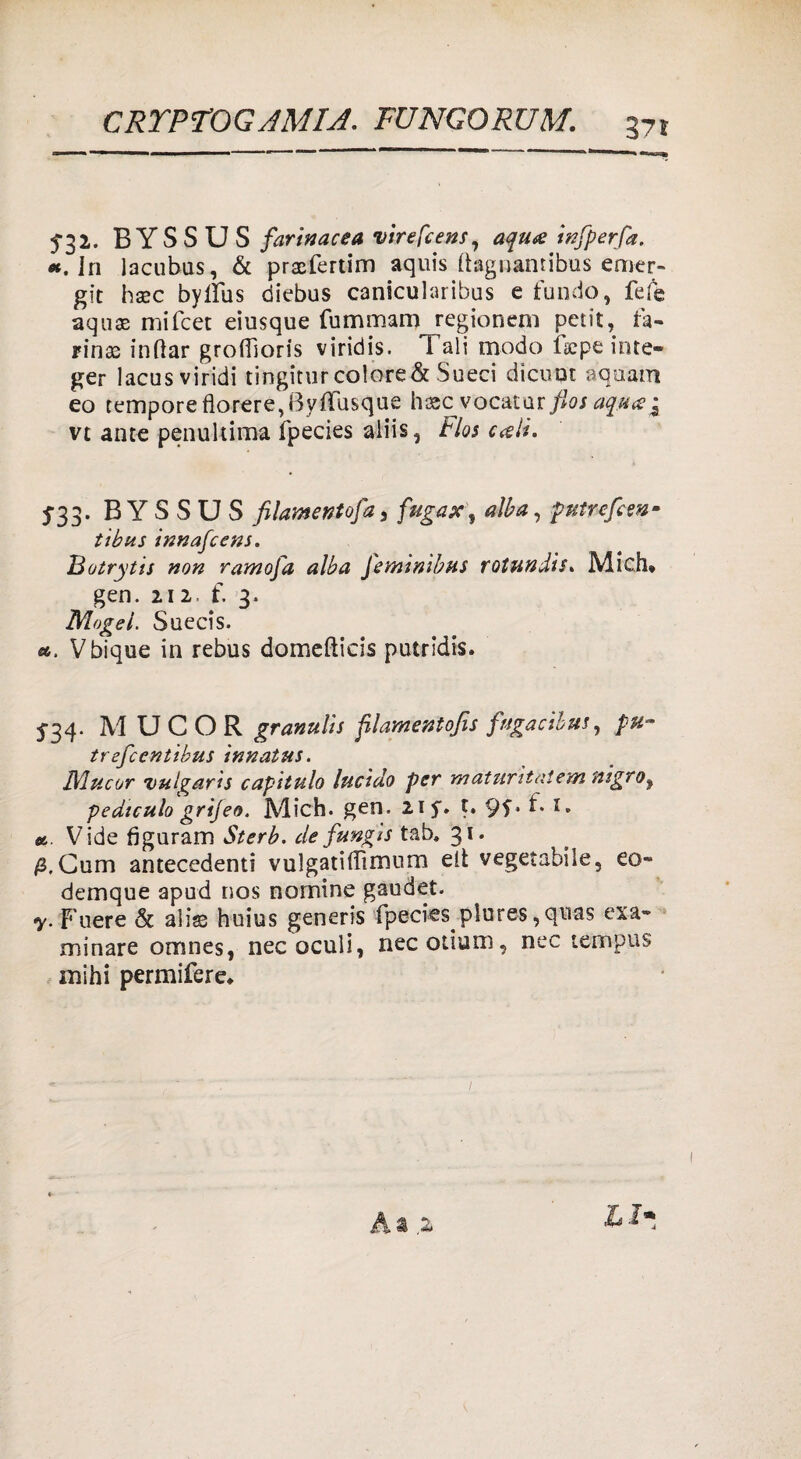 5-32. B YS S U S farinacea virefcens, aqu& infperfa. *. In lacubus, & prxfertim aquis (tagnanribus erner- git hsec byllus diebus canicularibus e fundo, fefe aquae mifcet eiusque fummani regionem petit, fa¬ rina in dar grofiìoris viridis. Tali modo isepe irste- ger lacus viridi tingiturcolore&Sueci dicuqt aquam eo tempore florere^Byfiusque hascvocatur flosaqua^ vt ante penultima fpecies aliis, Flos cali. 5*33. B Y S S U S filametitofa, fugax, alba, -putrefem* tibus innafeens. Rotrytis non ramofa alba feminibus rotundis. Mich* gen. 212. f. 3. Mogel. Suecis. «. Vbique in rebus domeftieis putridis. 5-34. M U C O R granulis ftlamentofis fagacibus, pu- trefeentibus innatus. Nlucor vulgaris capitulo lucido per màturìtatem mgroy pediculo grijeo. Mich. gen. 2if. t. 9f* ^ *• «. Vide figuram Sterb. de fungis tab. 31. jS.Cum antecedenti vulgatifTimum eli vegetabile, eo- demque apud nos nomine gaudet. y. Fuere & alise huius generis fpeciesplores ,quas esa¬ minare omnes, necoculi, necotium, nec tempus mihi permifere*