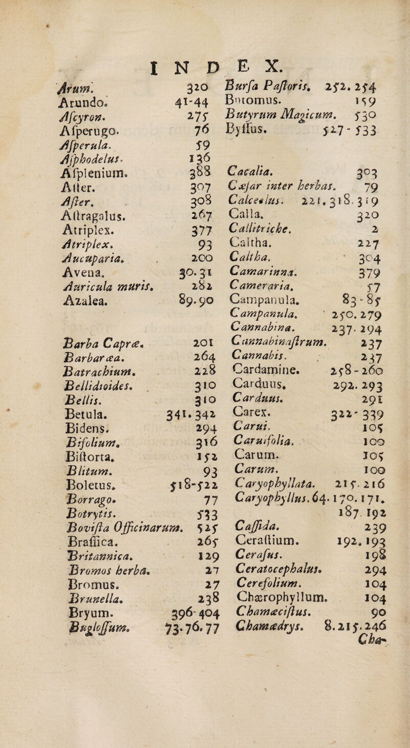 Jrutn. 320 Arando* 4X'44 Afcyron. 275* Afperugo. 7<> Afperula. S 9 Afphodelus» 136 Àfpienium» 383 Alter. 307 AJìer. 308 Allragalus. 267 Atriplex. 377 Atriplex. 93 Aucuparia. 200 Avena» 30.31 Auricula murìs. 282 Azalea. 89.90 Barba Capue. 201 Barbarla. 264 Batrachium. 228 Bellidioides. 310 Belili. 310 Betula. 34** 342. Bidens. 294 Bifoliuntm 316 Bidona. 1?2 Biitum. 93 Boletus. *18-5*22 B or vago. 77 Botrytis. 5*33 Bovifìa Offuinarum. 525* Braffica. 265* Britannica. 129 Bromos herba. 27 Bromus. 27 Brunella. 238 Bryum. 396 404 Bugloffim. 73-76.77 Buffa Pajloris. 2fi* 25*4 Bvuomus. ts9 Butyrum Magtcum, 530 Byflus. 5^7-533 Cacalia. 3° 3 Cjejar inter herbas« 79 Calce «ha, 221. 31 s. 3 i 9 Calìa. 32° Cailitriche. 2 Caltha. 227 Caltha, 3C4 Camarinna. 379 C ameraria. 57 Campanula. 83» 8y Campanula, 250. 279 C annabma. 237. 294 Cannabinajlrum. 237 Cannabis. 237 Cardamine. 258-260 Cardo us. 292. 293 Carduu$. 291 Carex. 32*'339 Carni. io* Caruifolia. 100 Carum. 105 Carum. 100 C aryophyllata. 21f. 2IÓ Caryopbyllus. 64. I/°. 17** 187 I92 Caffida. 239 Ceradium. 192.I93 Cerafus. I98 Ceratocephahts. 294 Certfolium. IO4 Chasrophylluni. IO4 Chamtfcijìus. 90 Charme dry s, 8.215*. 246 Cbdr