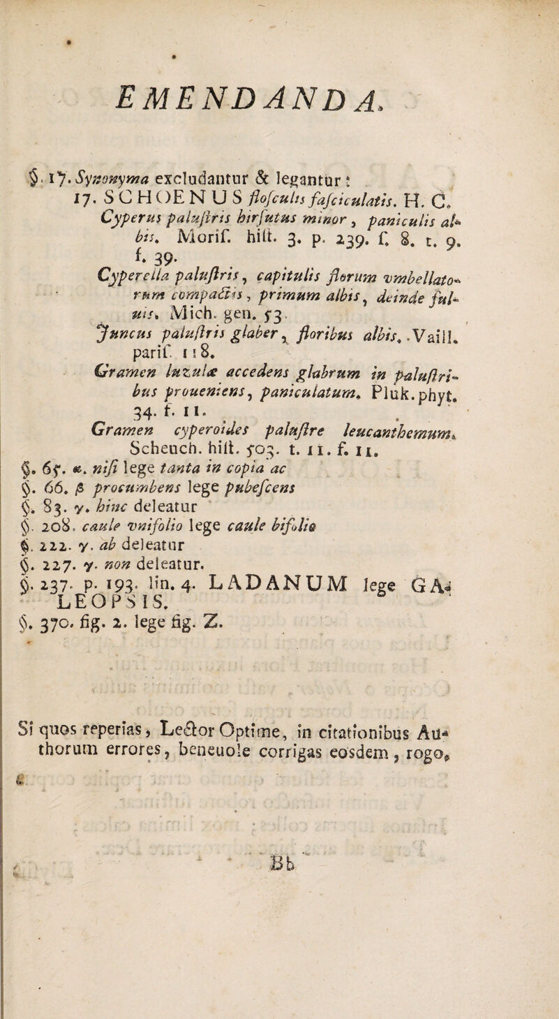 emendanda. §. Synonyma excludantur & legantur i 17. SCHOENUS flofcutis fafciculatìs. H. C. Cyperus palafitti htrjutus minor, paniculis a/* Morif. hitt. 3. p. 239. f. 8. t. 9» f- 39' . Cypereila pahftrh, capitulìs florum umbellato* rum compatiti, primwn albts, de in de ful- un* Mich. gen. 5-3 Juncus paluflris glaber x floribus aìbis, .Vai 1K parif f i 8. Gramen luzuhc accedens glabrum in palu/lri- prouentens, panicnlatum* Pluk.phyt. 34. f. il. Gramen cyperoides palufire leucanthemum« Scheucn. hilt, 5-03, t. 11. f. n. §. 6f. «. iege /» <r<5/?Az 66. /S prosumbens lege pubefcens §. 83. y. bine deleatur 20B. vnifolio lege bifidi® §. 222. y. deleatur 227. y, «0» deleatur. fi. 237* p. 193- Kn. 4. LADANUM lege GA« LEO PS IS, §. 370. fìg. 2. lege fig. Z. SI quos reperto, Le&or Optitne, in citatfonibus Au* thorurn errores, beneuole corrigas eosdem, rogo*
