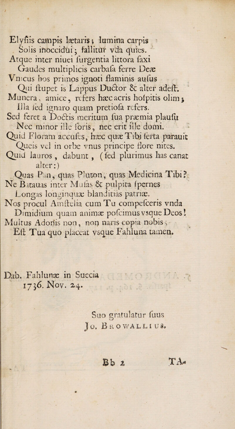 Elyfiis campis laetaris *, lumina carpìs Soìis inoccidui ; fallitili vda qufes. Arque inter niuei furgentia lìttora Taxi Gaudes multiplicis carbafa ferre Deae Vmcus hos primos ignoti flaminis aufus Qsii ftupet is Lappus Dudtor & alter adefh Munenu am ice, rcfers haecacris holpitis olmi* li la ièd ignaro quam pretioia rcfers. Sed feret a Do&is meritum fua proemia planili Nec minor ille fbris, nec erit ille domi. Quid Floratn accufès, haec quas Tibj lerta parauit Queis vel in orbe vnus principe flore nites. Quid lauros, dabunt , ( fed plurimus has canai alter:) Quas Pan, quas Pluton, quas Medicina Tibi? Ne B itauas inter Muiàs 8e pulpita Ipernes Longas longinquas blanditias patnae. Nos procul Amfteiia cumTu compdceris vnda Dimidium quam animae pofcimusvsqueDeos! Muitus Adoriis non, nog naris copra nobis ; Eli Tua quo placcar vsque Fahluna tamen* Dab. Fahlunae in Succia 1736. Nov. 24. Suo gratulati]r finis JO. B li O WALL l Uà» «