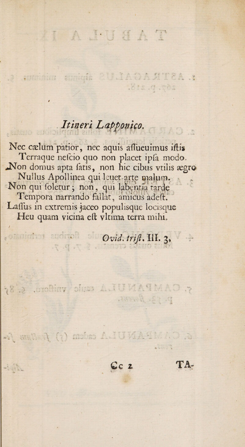 It inerì Lapponi co. Nec caeliim patior, nec aquis aflueuimus iftis Terraqae nefcio quo non placet ipfa modo. JNon domus apta fatis, non hic cibus vrilis Nuìlus Apollinea qui leuet arte malum. Non qui foletur j non, qui labenria tarde Tempora narrando fallar, amicus àdeff, Laffus in extremis jaceo populisque locisque Heu quam vicina eft vltima terra mihi, Ovid. trijì. III. 3* v*