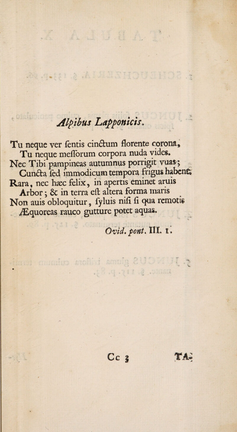 Alpihus Lapponìcis* Tu neque ver fèntis cinétum fiorente corona * Tu neque meflòrum corpora nuda vides. Nec Tibi pampineas autumnus porrigit vuas ; Cunfta fèd immodicum tempora frigus habcn& Rara, nec haec felix, in apertis eminet aruis Àrbor \ &c in terra efì: altera forma maris Non auis obloquitur, fyluis nifi fi qua remota /Equoreas rauco gutture potet aquas. Ovid, font. III. i.