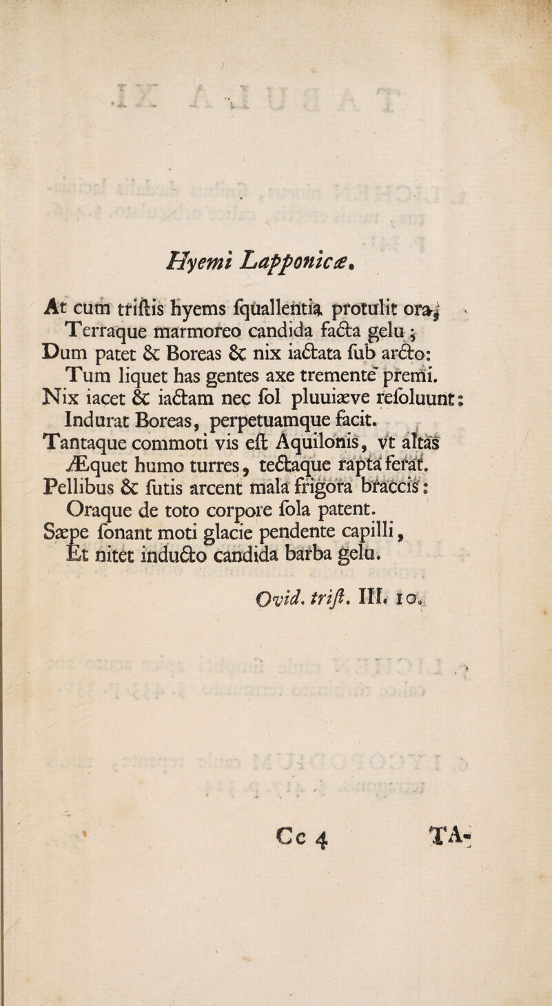 Hyemì LaPponic#. At cutn tfiftis hyems fquallehtia protulit or»| Terraque marmoreo candida fafta gelu ; Dum patet & Boreas & nix iaétata fub ar&o: Tum liquet has gentes axe tremente' premi. Nix iacet & iaftam nec fol pluuiacve refoluunt Inda rat Boreas, perpetuamque facit. Tantaque commoti vis eli Àquilonis, vt aitai /Equet homo turres, tedlaque rapta ferat. Pellibus & futis arcent malà frigora braccis : Oraque de toto corpore fola patent. Saepe fonant moti glacie pendente capilli, Et nitet indu&o candida barba gelu. OvicL trifi. III. i o*