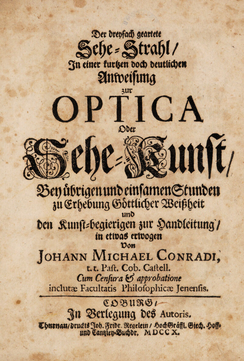 6«5)fa(5 3n (tner fuc^n Doc^ beutltt^cii ^nmifung OPTICA Oöü: SBet) ö6rigett«nt> cinfamen6tunl)eii äu ©ottlic^er 2ßei^§eit unö teil Äunft^te^ierigen jiir ^antfdtungV in cttva^ erioogcn üdit Johann Michael Conradi, 1.1. Paft. Cob. Caftell. Cum Cenfitra ^ approbatione inclutae Facultatis Phiiofophicae Jenenfis. 3ti Verlegung te^ Autoris. C^»«»/Jr«cf«3oI). gdbr. SKegtUin / •aotfiörAffl, ^of« uni» €4n6Uo>Su(t>t)r, mdccx