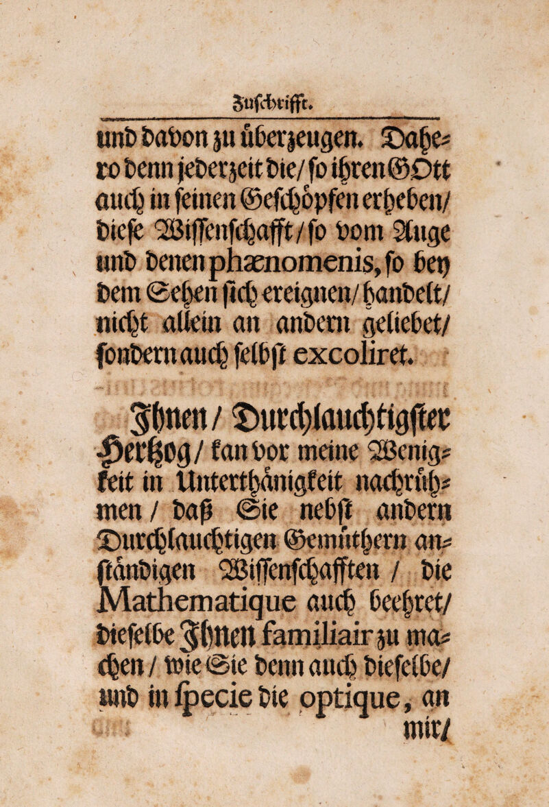 _ ’itt 111 II i«!!! II 11 ... .. I ' — II ip^«n— unt> &at)cn ju ußerjeugen* ro t)enn jet)er5ett t)ie/ fo ifren © Dtt aiic^ in feinen ©efcfeopfen er^e^en/ t)ie|e QBilTenfrf^afft/fo Pom ^nge , mit) t)enenphsenomenis,fD 6etj Pem @e^n jic^^ ereignen/ banPett/ «icf^t aUein an ant)em geliebet/ font)emauc6 fet&ff excoliret» Stinen/ 5)ui:d)laucl)tig|let tanöoc meine ^Benig? feit in Untert^dnigfeit na#u()? men / Paf 0ie ne&t^ antern ffdnUigen ^ifenfc^afften / t)ie Mathematique ainJ^ kettet/ t)te^i6e Jftltett faniiliair p mc^ c^eny tmeiSie Pennauc^ t>iefei6e/ *ie pptique, an mir/