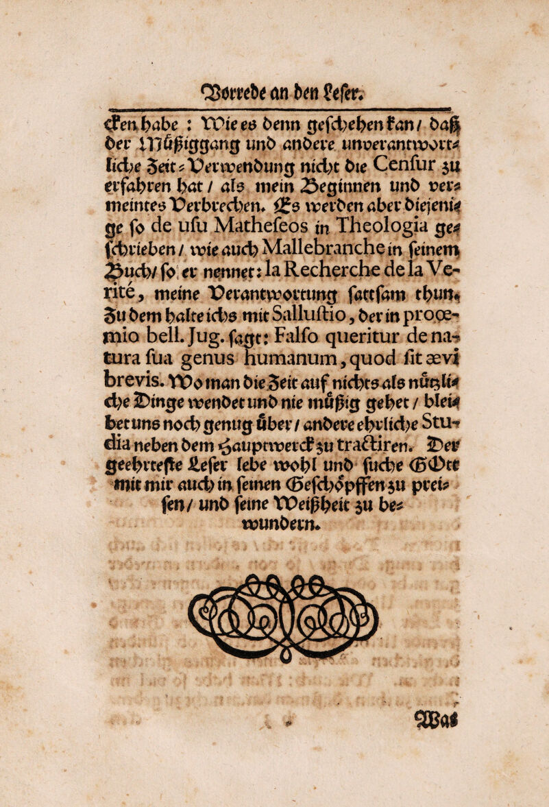 QJörreöe an b^n ^en,b<ibe : VOieeö benn gefd)ebenfan/ bd^ 6fi' illö0jggang unb «nbew unrcfantwoit/« Iid>e 5«ttsTi?an?enbijng ntd>t bie Cenfur ju nfrtbwr» böt / als mein 2Jeginnen unb »er« meintesX)erbved)en, iSs \»erben aber biejenf? ge f» de ufu Mathefeos in Theologia ge# (cfcrteben / wie aucfe Mailebranche in feinerri ^uefe/ f»; er nennet J la Recherche de la Ve- yite, meine X?erantvvbrtung fatcfam tbun«! 5u bem \)alte idis mit Salluftio, ber in proge- mio bell.Jug. f(jgt; Falfo qiieritur dena-s Curafua genus humanum,quod fitasvi brevis. VOoinan bie Seit auf^nichts4(5 nui^li« d>e 2)inge wenbet unb nie mßßig gebet / blei# fcetune noch genug ßber / anbere ebrltd^e Stu-» dia neben bem rööupti»crcf ju traftiren. sDee geebrteHe Äefcr lebe tvobl unb fucbe <B0tc mit mir aud> in fernen (Bejdjepjfen ju prei« fen/ unb feine Weißbeit su be« munbern.