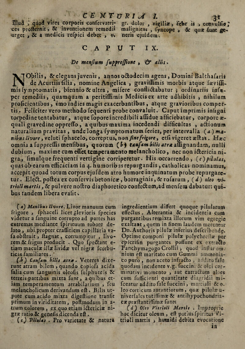 ,, • tEXTzrXlJt 1. g* illud ; quod vires corporis confervatri- gr. dolor , vigili* , ¥eW is , convuliio; ees proffernit, & inventionem remedii malignitas , fyncope , & quae funt ge« urget , & a medicis refpici <iebetv* neris ejufdem; caput i x. De menftnm fupprejjtone , & altis » <• XlObilis, & elegans juvenis, annos ododecim agens, Domini Balthafarii de Acurtiisfilia, nomine Angelica , graviflimis morbis atque faeviffi- mis fymptomatis, biennio & ultra , mifere conflidabatur j ordinariis infa- per remediis, quamquam a peritiffimis Medicis ex arte adbibitis , nihilum proficientibus , imo indies magis exacerbantibus, atque gravioribus comper¬ tis* Feliciter vero methodo fequenti probe convaluit. Caputimprimis infigai torpedinetentabatur, atque foporeincredibili affidue afficiebatur , corpore ae¬ quali gravedine oppreffo, a quibus maxima incedendi difficultas , adionum naturalium pravitas , unde longa fymptomatum feries, per intervalla (a ) ma¬ nibus livore y veluti fphacelo, correptus, nonfine frigore y etfi vigeret aeftas . Haec omnia a fuppreffis menfibus, quorum (£) taufam bilis atra auignandam, nulli dubium, maxime cum effiet temperamento melancholico, nec non idericia ni¬ gra, fimulque frequenti vertigine corriperetur. His occurrendo , (c)pihtUsi quas ob earum efficaciam in 4. humoribus repurgandis, catholicas nominamus, accepitquoad totum corpus ejufdetn atro humore inqtiinatum probe repurgare¬ tur. Eled. poftea ex confervis betonicae, botraginis , & rofartim , ( d) oleo vi- triolt martls, 6c pulvere noftro diaphoretico confedum,ad menfem dabatur: qui¬ bus tandem libera evafit* ( a) Manibus Uvore. Livor manuum cum frigore , fphaceli licet «levioris fpecies videtur a fanguine corrupto ad partes has extremas mediante fpirituum robore de¬ lato , ubi propter craffitiem capillaria va- faobftruit, ftagnat, corrumpitur , livo¬ rem dc frigus producit . Quo fpedant e- tiam maculae illas lividae vel nigrae fcorbu- ticrs familiares. * (b) Caufam bilis atra» Veteres dixe¬ runt atram bilem , quando Copiofa acida falia cum fonguinis ojeofis fulphureis & terreis partibus mixta funt, a quibus et¬ iam temperamentum atrabilarium , feu melancholicum derivandum eft * Bilis ut- pote cum acido mixta digeftione tranfit primum in viriditatem, pofimoduin in a- trum colorem, ex quo etiam idericiae ni¬ gra: ratio & gene/is dicenda eft . (cj Vilulas . Pro varietate & natura ingrediendum differt quoque pilularum effedus . Alterantia & incidentia cum purgantibus remixta illorum vim egregie exaltant, quem in finem laudem merentur D11. Authoris pilula: inferius defdibend^. Optime componi pilula: polychredse per epicrifin purgantes poffiint ex extracte Panchymagogo Crollii i quod inftaroni. nium eft maritato cum Gummi ammonia- to puro , non aceto infrado , addito fale quodam incidente v.g. fuccini & olei car- minativi momento , aut extradum aloes cum fufiicienti quantitate diagridii mi- fceatur addito fale fuccini, martiali & 0. leo corticum aurantiorum , qua: pilula: u- liiverfales tutiflimae & antihypochondria-* cae praeflantiflima: funt*. (dp Oleo Fi triolt Martis . Improprie hoc dicitur oleum , eft potius fpiritus Vi- triolimartis i hutnidi debita evocatione