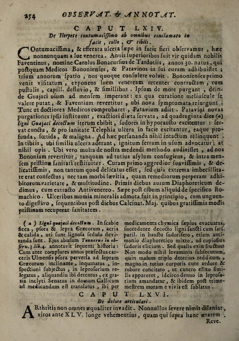 OBSERVAT. & viK KOT^CT. m CAPUT L X I V. De Herpete contum a ciffimo ab omnibus conclamato in facie , collo , O* tibiis. COntumacifllmai & efferata ulcera faepe in facie fieri obfervamus , haec nonaunquam a luc venerea. Annis fuperioribus fuit vir quidam nobilis Faventinus, nomine Carolus Bonacurfius de Tardotiis, annos 30. natus, qui poflquam Medicos Bononienfes, & Patavinos in fui curam adhibuiflet ; trium annorum fpatio , nos quoque confulere voluit . Bononienfes primo venit vifitatum , exponens luem veneream recenter contradam , cum puftulis , capi 11- defluvio, & fimillibus . Ipfum de more purgant , dein¬ de Guajaci ufum ad menfem imperant: ex qua curatione meliufcule fe valere putat, & Faventiam revertitur , ubi nova fymptomata refurgunt . Tunc ut dodiores Medicos comprobaret , Patavium adiit . Patavini novas purgationes ipfis inftituunt , exadioridiaeta fervata, ad quadraginta dies (4) Hini Guajaci decaflum iterum ebibit, fudores in hypocaufto excitentur : fer¬ vat eunda, & pro fanitate Telephia ulcera in facie excitantur, eaque pro¬ funda, foetida, & maligna. Ad haec perfananda nihil intadum relinquunt . In tibiis, ubi fimiiia ulcera atferant, ignitum ferrum in ufum advocatur*;, at nihil opis . Ubi vero multa de noftra medendi methodo audiviflet , ad nos Bononiam revertitur, tanquam ad tutius afylum confugiens, & intra men- fem priltin® fanitati reftituitur. Curam primo aggredior fuaviffimis , & de- licatillimis, non tantum quod delicatus eflet, fedquia extrema imbecillita¬ te erat confedus; nec tam morbi faevitia , quam remediorum perperam adhi- bitoruni varietate , & multitudine. Primis diebus aurum Diaphoreticum de¬ dimus, cumextrado Antivenereo. Saepe poli cibum aliquid de fpecifko fto- anachico. Ulceribus mumia mineralis admota fuit in principio, cum unguen» todigeflivo , fequentibus poft diebus Calcinat. Maj. quibus gratiflimis modis priftiaam recuperat fanitatem. ( 4) ligni guajaci deeoftum . Infcabie medicamenta chymica faepius evacuatus* $cca , pfora & lepra Graecorum, acria fuccedente decodo ligni fandi cum farf. & calida, uti funt lignofa fedulo devi- parih in hauftu fudorifero , etiam anti- tandafunt* Ejus ab ufum Tonncrus in ob~ monio diaphoretico mixto, adeopiofius jrrv.3.^.4. annotavit fequenti hiftoria :• fudoris elicium . Sed qualis exin frudusJ Cum ante complures annos praefcdus car- Non modo nihil levaminis fubfecutum, ceris Ulmenfis pfora perverfa ad lepram quin malum triplo deterius redditum , Graecorum inclinante » inquinatus y in- magno in. totius corporis cute ardore Se fpedioni fubjedus , in leproforium re- rubore concitato , ut cancro elixo fimi- Jegatus, aliquandiu ibi detentus , ex gra- lis appareret, idcirco denuo in leprofo- tia inclyti Senatus in domum Gallicam rium amandatur , & ibidem; poft trime- ad medicandum eft translatus , ibi per raeftrem moram e vivis eft fublatus * CA PUT LXVL De dolore articulari* ARtbritis non omnes aequaliter invadit* Nonnullos fevere nimis dilaniat s viros ante X L V. longe vehementius, quam qui fupra hanc aetatem Reve.