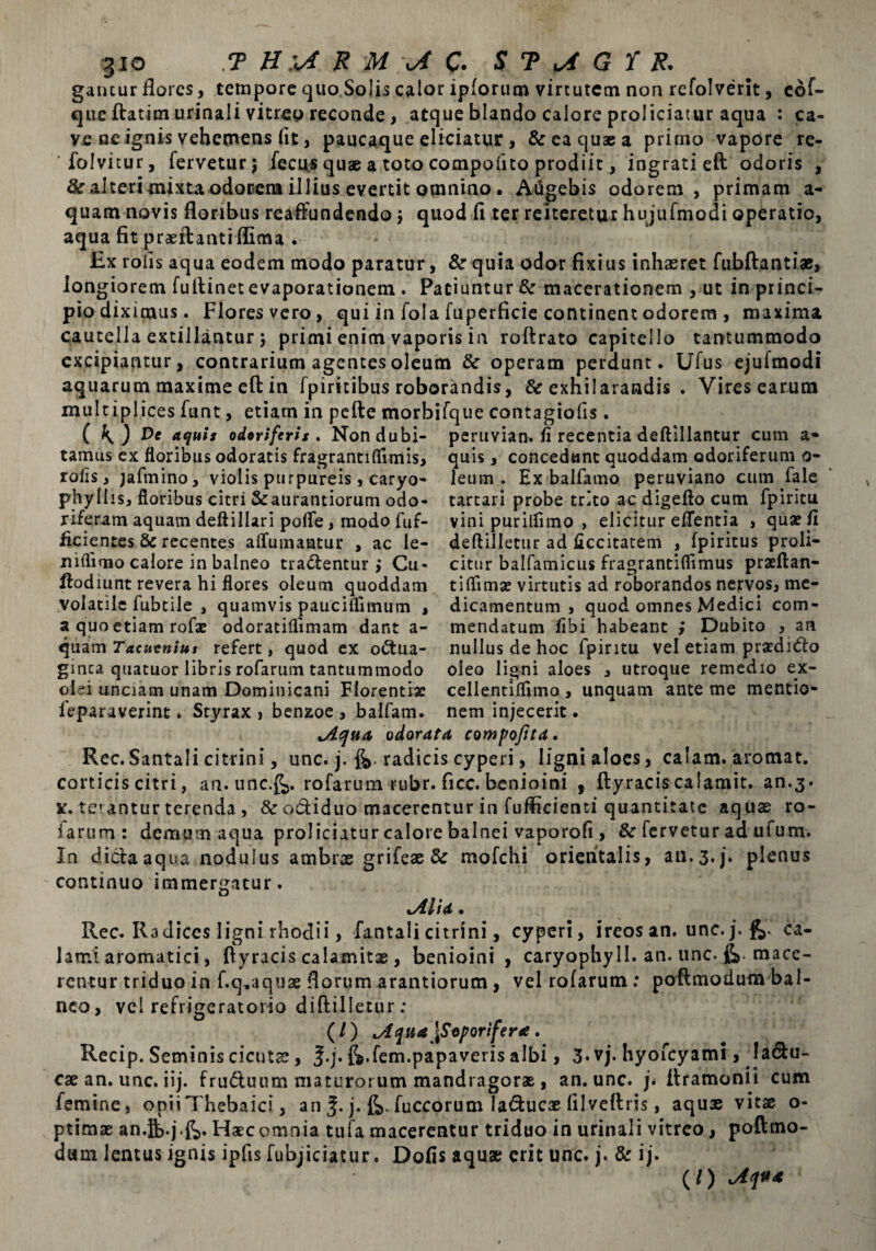 3io T H '*4 R U oi C- S T ^ G T R. gancur flores, tempore quo Solis calor ipforum virtutem non refolverit, cof- que ftatim urinali vitreo reconde, atque blando calore proliciatur aqua : ca¬ ve ne ignis vehemens (it, paucaque eliciatur j & ea quae a primo vapore re- folvitur, fervetur 5 fecus quae a toto compotito prodiit, ingrati eft odoris , & alteri mixta odorem illius evertit omnino. Augebis odorem, primam a- quam novis floribus reaffundendo $ quod fl ter reiteretur hujufmodi operatio, aqua fit praeftanti flima . £x rofis aqua eodem modo paratur, & quia odor fixius inhaeret fubftantiae, longiorem fuftinet evaporationem . Patiuntur & macerationem , ut in princi- piodixienus. Floresvero, qui in fola fuperficie continent odorem , maxima caucella extillantur 5 primi enim vaporis in roftrato capitello tantummodo excipiantur, contrarium agentes oleum & operam perdunt. Ufus ejufmodi aquarum maxime eft in fpiritibus roborandis, & exhilarandis . Vires earum multiplices funt, etiam in pcfte morbifque contagiofis. ( ^ J Pe aquis odoriferis. Nondubi- peruvian. fl recentia deftillantur cum a- tamus ex floribus odoratis fragrantiflimis, quis, concedunt quoddam odoriferum o- rofis, jafmino, violis purpureis, caryo- leum . Ex balfamo peruviano cum fale phyllis, floribus citri Scaurantiorum odo- tartari probe trito ac digeftocum fpiritu riferam aquam deftillari polle, modo fuf- vini puriifimo , elicitur eflentia , quae fi ficientes & recentes alfumantur , ac ie- deftilletur ad ficcitatem , fpiritus proli- niflimo calore in balneo tradentur} Cu- citur balfamicus fragrantiflimus praeftan- ftodiunt revera hi flores oleum quoddam volatile fubtile , quamvis pauciflimum , a quo etiam rofae odoratiflimam dant a- quam Tacucnius refert, quod ex odua- gmea quatuor libris rofarum tantummodo tiflimae virtutis ad roborandos nervos, me¬ dicamentum , quod omnes Medici com¬ mendatum libi habeant ; Dubito , an nullus de hoc fpiritu vel etiam praednfto oleo ligni aloes , utroque remedio ex¬ olei unciam unam Dominicani Florentia: cellentiflimo , unquam ante me mentio- feparaverint • Styrax , benaoe , balfam. nem injecerit. lAqua odorata compofita. Rec.Santali citrini, unc. j. radicis cyperi, ligni aloes, calam. aromat. corticis citri, an. unc.f^. rofarum rubr. ficc. benioini 9 ftyracis calamit. an.3. v. te*antur terenda , & odiduo macerentur in fuflicienti quantitate aquas ro- farum : demum aqua proliciatur calore balnei vaporofi, & fervetur ad ufum. In dicta aqua nodulus ambrae grifeae & mofchi orientalis, an.3.j. plenus continuo immergatur. lAha • Rec. Radices ligni rhodii, fantali citrini, cyperi, ireos an. unc. j. ca¬ lami aromatici, ftyracis calamitae , benioini , caryophy II. an. une. fe. mace¬ rentur triduo in f.q,aquae florum arantiorum, vel rofarum: poftmodum bal¬ neo, vel refrigeratorio diftilletur: (/) ^qua [Soporifer*. Recip. Seminis cicutae, f.j. ft.fem.papaveris albi, 3* vj. hyofcyami, lactu¬ cae an. unc. iij. fruduum maturorum mandragoras, an. unc. ji ftramonii cum femine, oniiThebaici, an j. fe. fuccorum Iaducae lilveftris, aquse vitae o- ptimae an.fe.j.fc. Haec omnia tufa macerentur triduo in urinali vitreo, poftmo- dam lentus ignis ipfis fubjiciatur. Dolis aquae erit unc. j. & ij.