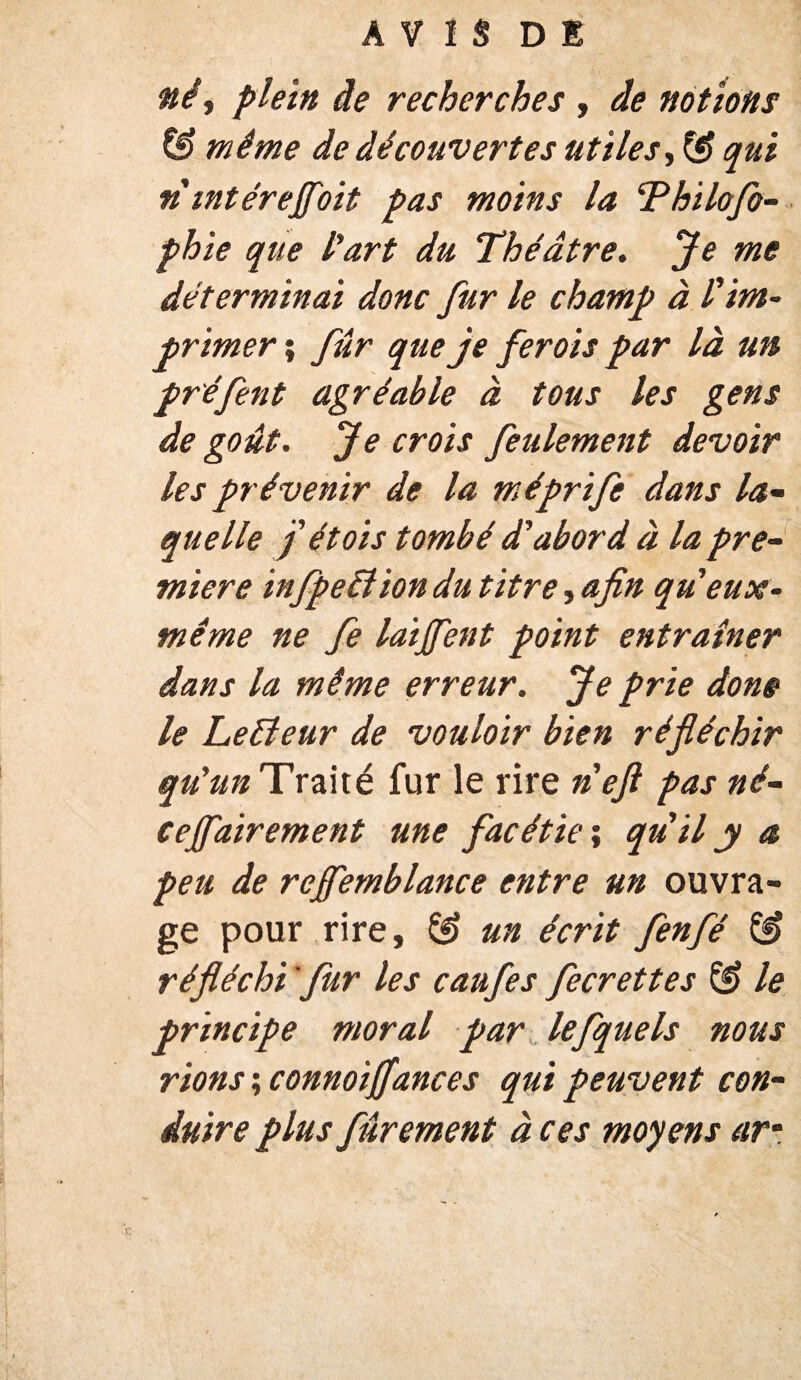 A V î S DE né, plein de recherches , de notions & même de découvertes utiles, qui n intèreJJoit pas moins la Thilofo- phie que l'art du Théâtre. Je me déterminai donc fur le champ à l'im¬ primer ; fur que je fer ois par là un préfent agréable à tous les gens de goût. Je crois feulement devoir les prévenir de la méprife dans la- quelle J ét ois tombé d'abord à la pre¬ mière infpetliondu titre, afin queux- même ne fe laijfent point entraîner dans la même erreur. Je prie dons le Leéîeur de vouloir bien réfléchir qu'un Traité fur le rire n'ejl pas né- cejfairement une facétie ; qu'il y a peu de rejfemblance entre un ouvra¬ ge pour rire, & un écrit fenfé & réfléchi fur les caufes fecrettes & le principe moral par lefquels nous rions ; connoiffances qui peuvent con¬ duire plus fûrement à ces moyens ar•