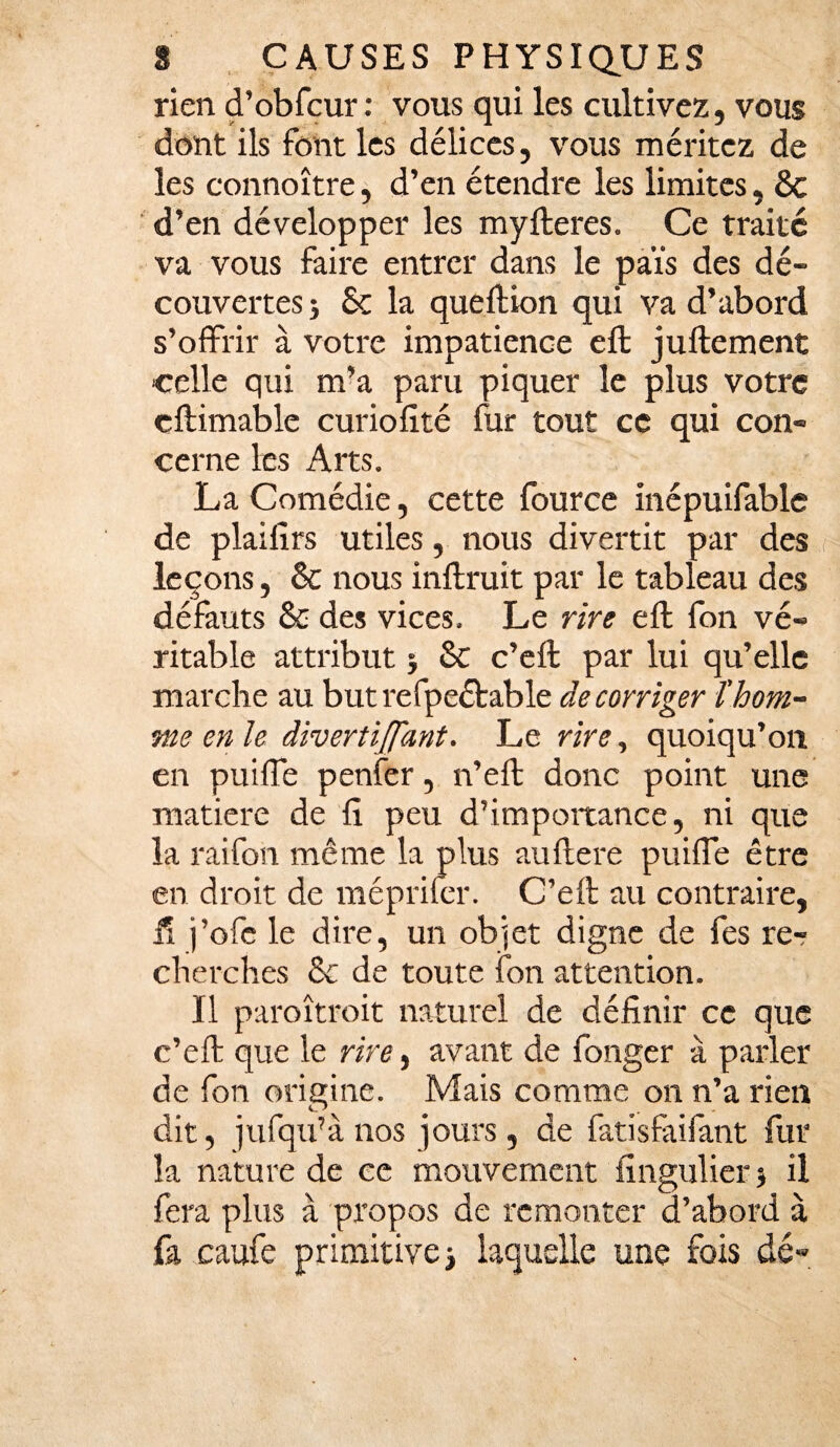 rien d’obfcur : vous qui les cultivez, vous dont ils font les délices, vous méritez de les connoître, d’en étendre les limites, 6c d’en développer les myitérés. Ce traité va vous faire entrer dans le pais des dé¬ couvertes ; 5c la queftion qui va d’abord s’offrir à votre impatience eft juftement celle qui m’a paru piquer le plus votre cftimable curiofité fur tout ce qui con¬ cerne les Arts. La Comédie, cette fource inépuifable de plailîrs utiles, nous divertit par des leçons, 6c nous inftruit par le tableau des défauts 6e des vices. Le rire eft fon vé¬ ritable attribut $ 6c c’eft par lui qu’elle marche au but refpeétable de corriger l’hom¬ me en le divertijfant. Le rire, quoiqu’on en nui fie penfer, n’eft donc point une matière de ft peu d’importance, ni que la raifort même la plus auftere puiffe être en droit de mépriler. C’eft au contraire, il j’ofe le dire, un objet digne de fes re¬ cherches 6c de toute fon attention. Il paroîtroit naturel de définir ce que c’eft que le rire, avant de fonger à parler de fon origine. Mais comme on n’a rien dit, jufqu’à nos jours, de fatisfaifant fur la nature de ce mouvement fingulier ) il fera plus à propos de remonter d’abord à fa caufe primitive > laquelle une fois dé»