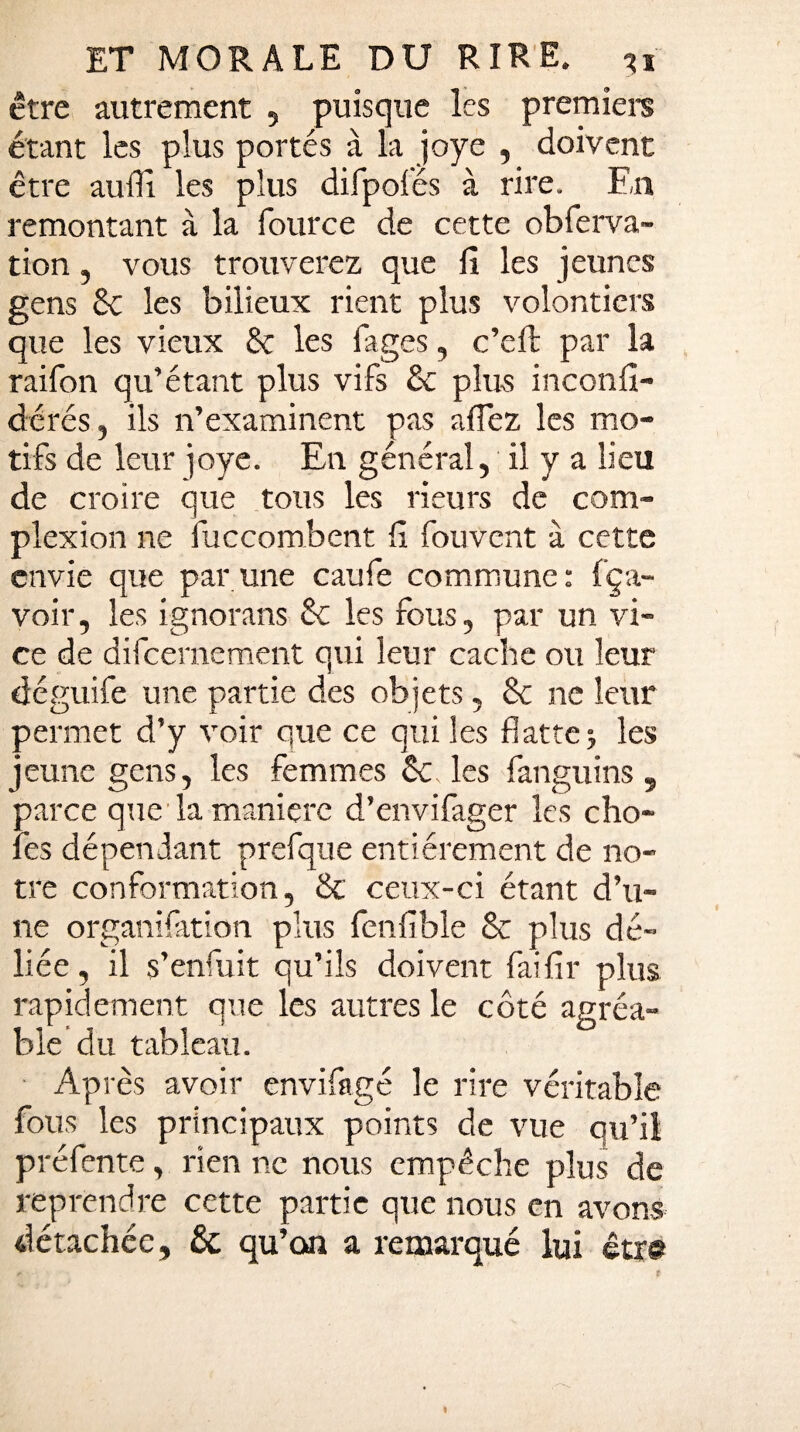 être autrement , puisque les première étant les plus portés à la joye , doivent être auffi les plus difpoiés à rire. En remontant à la fource de cette obferva- tion, vous trouverez que fi les jeunes gens 8c les bilieux rient plus volontiers que les vieux 8c les fages, c’eft par la raifon qu’étant plus vifs 8c plus inconfi- dérés, ils n’examinent pas allez les mo¬ tifs de leur joye. En général, il y a lieu de croire que tous les rieurs de com- plexion ne fuccombent fi fouvent à cette envie que par une caufe commune: fça- voir, les ignorans 8c les fous, par un vi¬ ce de difcernement qui leur cache ou leur déguife une partie des objets, 8c ne leur permet d’y voir que ce qui les flattej les jeune gens, les femmes 8c. les fan gu ins , parce que la manière d’envifager les cho¬ ies dépendant prefque entièrement de no¬ tre conformation, 8c ceux-ci étant d’u¬ ne organifation plus fenfible 8c plus dé¬ liée, il s’enfuit qu’ils doivent faifir plus rapidement que les autres le coté agréa¬ ble du tableau. Après avoir envifagé le rire véritable fous les principaux points de vue qu’il préfente, rien ne nous empêche plus de reprendre cette partie que nous en avons détachée, & qu’on a remarqué lui être