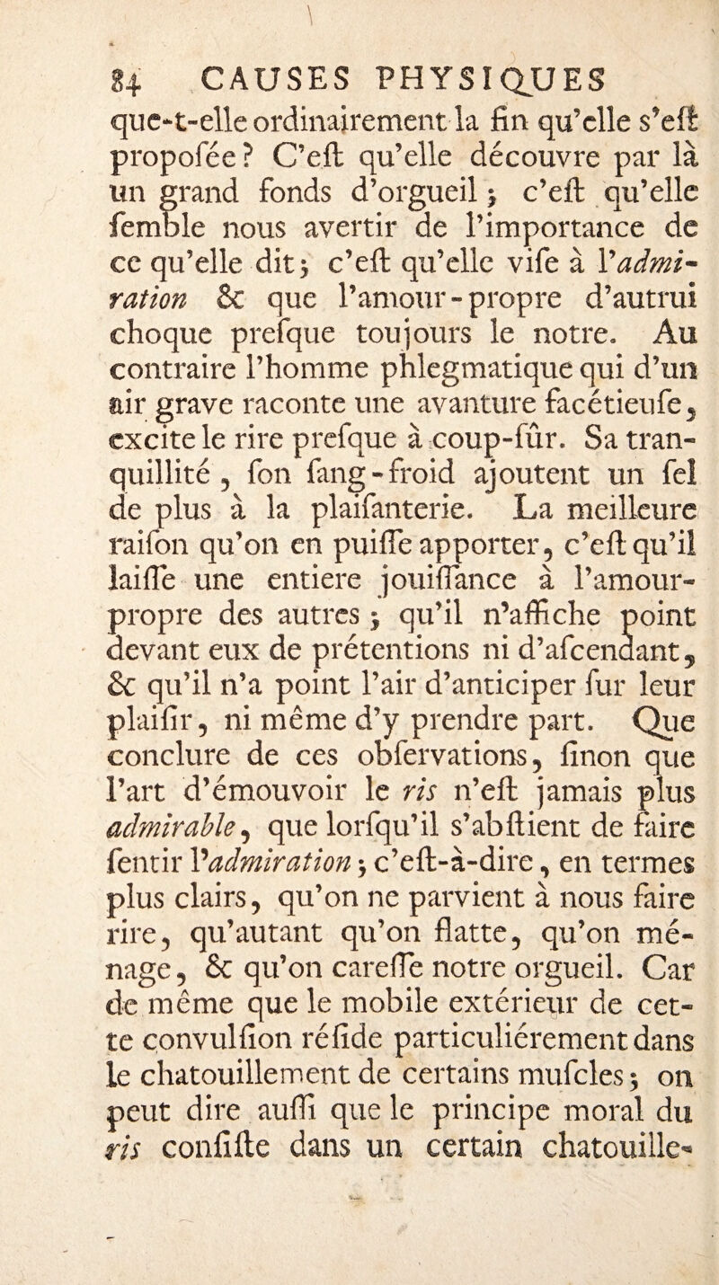 quc-t-elle ordinairement la fin qu’elle s’efl propofée ? C’eft qu’elle découvre par là un grand fonds d’orgueil ; c’eft qu’elle femble nous avertir de l’importance de ce qu’elle dit; c’eft qu’elle vife à l'admi¬ ration 8c que l’amour-propre d’autrui choque prefque toujours le notre. Au contraire l’homme phlegmatique qui d’un air grave raconte une avanture facétieufe, excite le rire prefque à coup-fûr. Sa tran¬ quillité, fon fang - froid ajoutent un fel de plus à la plaifanterie. La meilleure raifon qu’on en puiffe apporter, c’eft qu’il laifle une entière jouiffiance à l’amour- propre des autres ; qu’il n’affiche point devant eux de prétentions ni d’afeenaant5 & qu’il n’a point l’air d’anticiper fur leur plaifir, ni même d’y prendre part. Que conclure de ces obfervations, finon que l’art d’émouvoir le ris n’eft jamais plus admirable, que lorfqu’il s’abftient de faire fentir l’admiration ; c’eft-à-dire, en termes plus clairs, qu’on ne parvient à nous faire rire, qu’autant qu’on flatte, qu’on mé¬ nage, & qu’on carefle notre orgueil. Car de même que le mobile extérieur de cet¬ te çonvulfion réfide particuliérement dans le chatouillement de certains mufcles ; on peut dire auffi que le principe moral du ris confifte dans un certain chatouille-