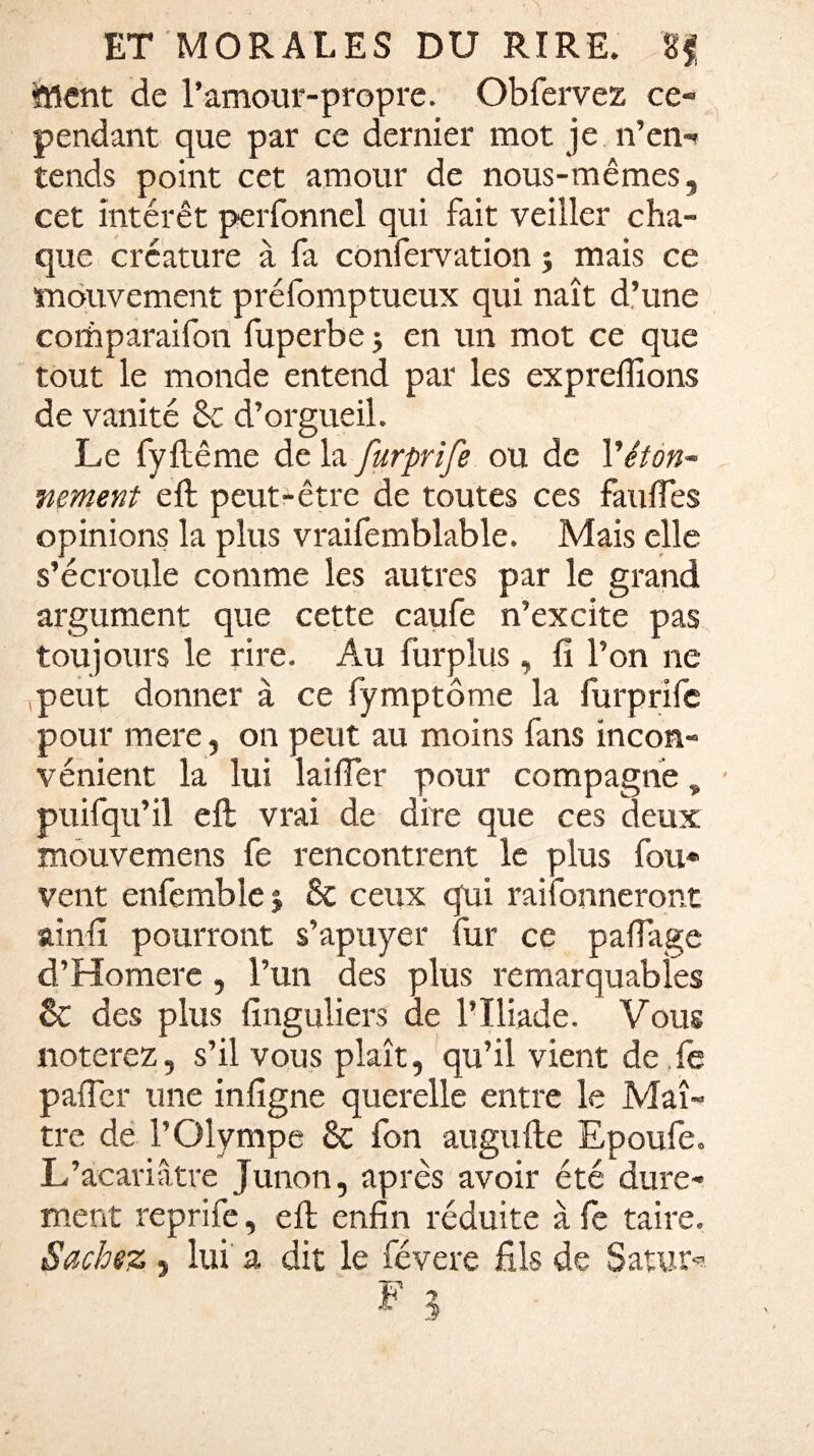 ftlcnt de l’amour-propre. Obfervez ce¬ pendant que par ce dernier mot je n’en¬ tends point cet amour de nous-mêmes, cet intérêt perfonnel qui fait veiller cha¬ que créature à fa confervation ; mais ce mouvement préfomptueux qui naît d’une corhparaifon fuperbe ; en un mot ce que tout le monde entend par les exprefiîons de vanité 8t d’orgueil. Le fyftême de la furprife ou de Véton¬ nement eft peut-être de toutes ces faufles opinions la plus vraifemblable. Mais elle s’écroule comme les autres par le grand argument que cette caufe n’excite pas toujours le rire. Au furplus , fi l’on ne peut donner à ce fymptôme la furprife pour mare, on peut au moins fans incon¬ vénient la lui laifier pour compagne, puifqu’il eft vrai de dire que ces deux mouvemens fe rencontrent le plus fou* vent enfemble j 8c ceux qui raifonneront ainfi pourront s’apuyer fur ce paflage d’Homere, l’un des plus remarquables êc des plus finguliers de l’Iliade. Vous noterez, s’il vous plaît, qu’il vient de. le palier une infigne querelle entre le Maî¬ tre de l’Olympe 8c fon augufte Epoufe. L’acariâtre Junon, après avoir été dure¬ ment reprife, eft enfin réduite à fe taire. Sachez, lui a dit le févere fils de Satur*