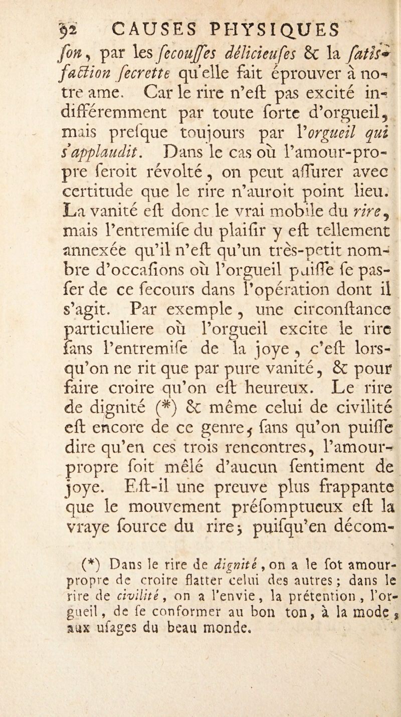 fin, par les ficoujfes délicieufes & la fatîs* faction fecrette quelle fait éprouver à no¬ tre ame. Car le rire n’eft pas excité in¬ différemment par toute forte d’orgueil, mais prelque toujours par l'orgueil qui s’applaudit. Dans le cas où l’amour-pro¬ pre feroit révolté, on peut affurer avec certitude que le rire n’auroit point lieu. La vanité eft donc le vrai mobile du rire, mais l’entremife du plailîr y eft tellement annexée qu’il n’eft qu’un très-petit nom¬ bre d’occafions où l’orgueil paiffe fe pas- fer de ce fecours dans l’opération dont il s’agit. Par exemple , une circonftance particulière où l’orgueil excite le rire fans l’entremife de la joye , c'eft lors¬ qu’on ne rit que par pure vanité, & pour faire croire qu’on eft heureux. Le rire l de dignité (*) & même celui de civilité eft encore de ce genre 5 fans qu’on puiffe dire qu’en ces trois rencontres, l’amour- propre foit mêlé d’aucun fentiment de joye. Eft-il une preuve plus frappante que le mouvement préfomptueux eft la vraye fource du rire ; puifqu’en décom- (*) Dans le rire de dignité, on a le fot amour- propre de croire flatter celui des autres; dans le rire de civilité, on a l’envie, la prétention , l’or¬ gueil , de fe conformer au bon ton, à la mode , aux ufages du beau monde.