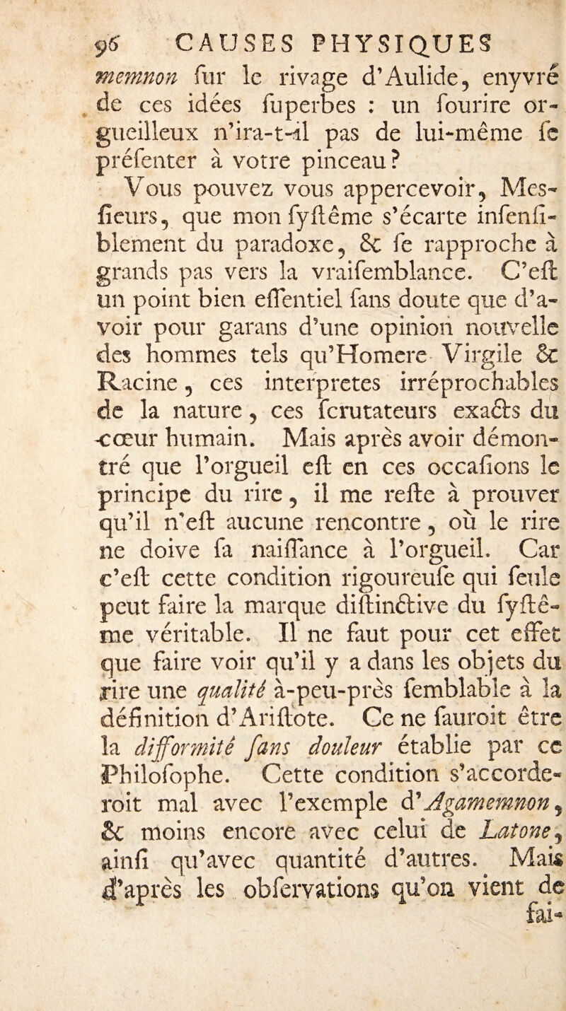 memnon fur le rivage d’Aulide, enyvré de ces idées fuperbes : un fourire or¬ gueilleux n’ira-t-il pas de lui-même fc préfenter à votre pinceau? Vous pouvez vous appercevoir, Mes- fleurs, que mon fyftême s’écarte infenfî- blement du paradoxe, 8c fe rapproche à grands pas vers la vraifemblance. C’eft un point bien effentiel fans doute que d’a¬ voir pour garans d’une opinion nouvelle des hommes tels qu’Homere Virgile 8c Racine, ces interprètes irréprochables de la nature, ces ferutateurs exaéts du -cœur humain. Mais après avoir démon¬ tré que l’orgueil eft en ces occafions le principe du rire, il me refte à prouver qu’il n'eft aucune rencontre, où le rire ne doive fa naifiance à l’orgueil. Car c’eft cette condition rigoureufè qui feule peut faire la marque diftinétive du fyftê¬ me véritable. Il ne faut pour cet effet que faire voir qu’il y a dans les objets du rire une qualité à-peu-près femblable à la définition d’Ariftote. Ce ne fauroit être la difformité fans douleur établie par ce Philofophe. Cette condition s'accorde¬ rait mal avec l’exemple à' Agamemnon, & moins encore avec celui de Latone, ainfi qu’avec quantité d’autres. Mais d’après les obfemtions qu’on vient de