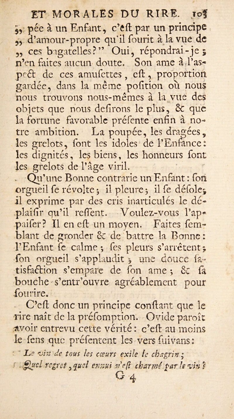 5, pée à un Enfant, c’eft par un principe „ d’amour-propre qu'il fourit à la vue de „ ces bagatelles?” Oui, répondrai- je $ n’en faites aucun doute. Son ame à l’as- peét de ces amufettes, eft, proportion gardée, dans la même pofition où nous nous trouvons nous-mêmes à la vue des objets que nous délirons le plus, 8c que la fortune favorable préfente enfin à no¬ tre ambition. La poupée, les dragées ? les grelots, font les idoles de l’Enfance: les dignités, les biens, les honneurs font les grelots de l’âge viril. . Qu’ une Bonne contrarie un Enfant : fon orgueil fe révolte ; il pleure -, il fe défolej il exprime par des cris inarticulés le dé- plaifir qu’il relient. Voulez-vous l’ap* paifer? Il en eft un moyen. Faites fem- bîant de gronder 8c de battre la Bonne : l’Enfant fe calme-, fes pleurs s’arrêtent5. fon orgueil s’applaudit > une douce fa- tisfaélion s’empare de fon ame -, 8c fa bouche s’entr’ouvre agréablement pour Fou rire. C’eft donc un principe confiant que le rire naît de la préemption. Ovide paroît avoir entrevu cette vérité : c’eft au moins le fens que préfentent les vers fuivans : Le <viit de tous les cœurs exile le chagrin • £!uel regret. quel ennui we(l charmé par Je vin t G 4 t