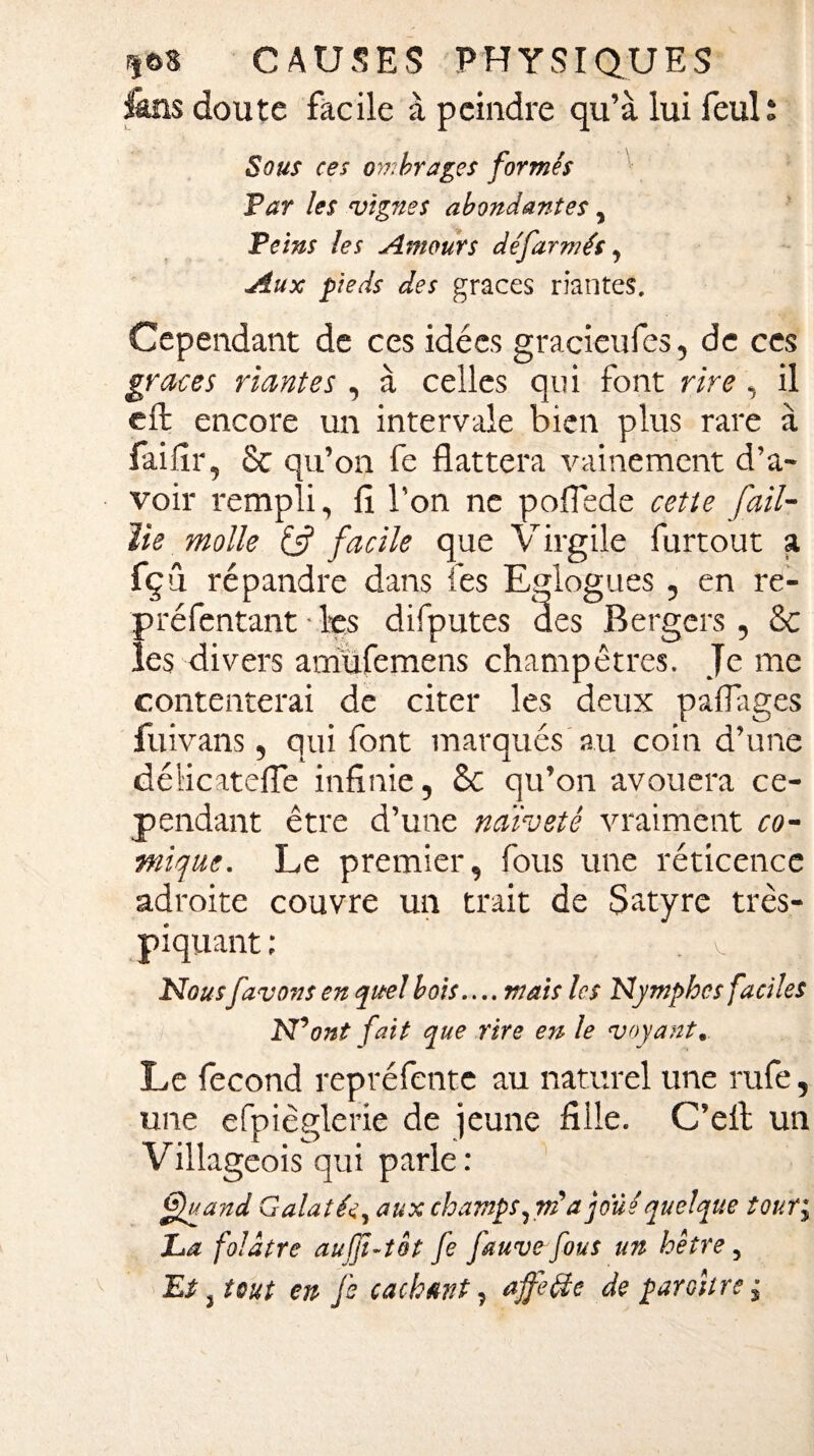 fans doute facile à peindre qu’à lui feul; Sous ces ombrages formés Far les vignes abondantes , Teins les Amours de'farmés, Aux pieds des grâces riantes. Cependant de ces idées gracieufes, de ces grâces riantes , à celles qui font rire, il eft encore un intervale bien plus rare à faifir, 8c qu’on fe flattera vainement d’a¬ voir rempli, fi l’on ne poflede cette fail¬ lie molle & facile que Virgile furtout a fçû répandre dans fes Eglogues , en re- préfentant • les difputes des Bergers, 8c les divers amüfemens champêtres. Je me contenterai de citer les deux partages fuivans, qui font marqués au coin d’une délicatefle infinie, 8c qu’on avouera ce¬ pendant être d’une naïveté vraiment co¬ mique. Le premier, fous une réticence adroite couvre un trait de Satyre très- piquant; . V Nousfavoris en quel bois.... mais les Nymphes faciles N’ ont fait que rire en le voyant. Le fécond repréfente au naturel une rufe, une efpièglerie de jeune fille. C’elt un Villageois qui parle: Quand Galatée, aux champs,vidjoué quelque tour; La folâtre aufjî-t&t fe fauve fous un hêtre , Et , tout en fs cachant, ajfefîe de paroître ;