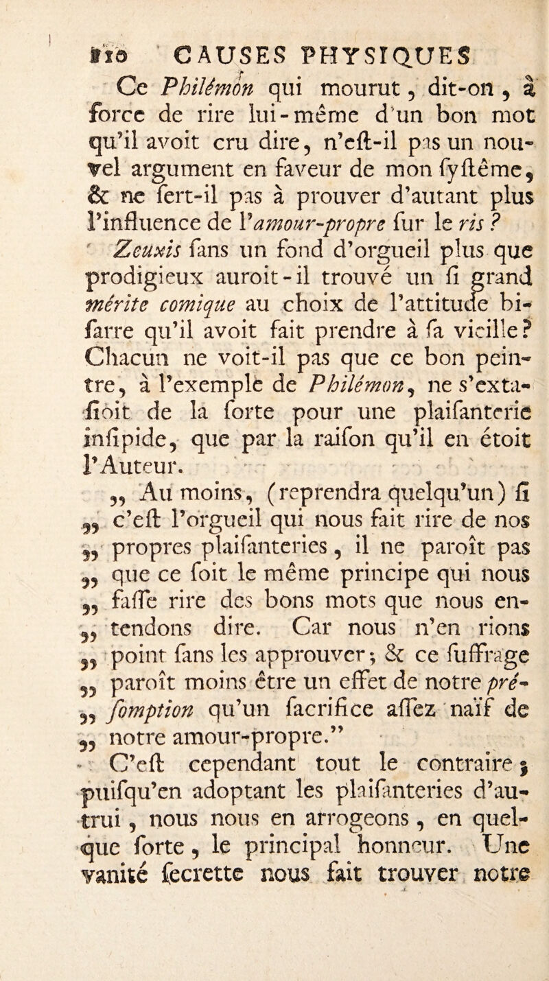 r 1 Ce Philémon qui mourut, dit-on , â force de rire lui-même d’un bon mot qu’il avoit cru dire, n’eft-il pas un nou¬ vel argument en faveur de mon fy flétrie, & ne fert-il pas à prouver d’autant plus l’influence de Vamour-propre fur le ris ? ' Zeuxis fans un fond d’orgueil plus que prodigieux auroit-il trouvé un fi grand mérite comique au choix de l’attitude bi- farre qu’il avoit fait prendre à fa vieille ? Chacun ne voit-il pas que ce bon pein¬ tre, à l’exemple de Philémon, ne s’exta- fioit de la forte pour une plaifanterie înfipide, que par la raifon qu’il en étoit l’Auteur. • ■ . , ' „ Au moins, (reprendra quelqu’un) fi „ c’eft l’orgueil qui nous fait rire de nos 3, propres plaifmteries, il ne paroît pas „ que ce foit le même principe qui nous ,, fafle rire des bons mots que nous en- „ tendons dire. Car nous n’en rions 3, point fans les approuver -, & ce fuffrage „ paroît moins être un effet de notre pré- „ fomption qu’un facrifice affez naïf de „ notre amour-propre.” • C’eft cependant tout le contraire} puifqu’en adoptant les plaifmteries d’au¬ trui , nous nous en arrogeons, en quel¬ que forte , le principal honneur. Une vanité fecrette nous fait trouver notre