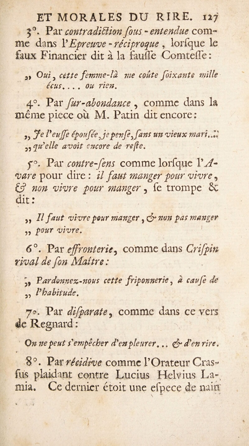 50. Par contradiction fous - entendue com¬ me dans Y Epreuve - réciproque , lorfque le faux Financier dit à la faufle Comteffe: Oui 3 citte femme-la ?ue coûte foixa?ite mille écus.... ou rien, 40. Par fur-abondance , comme dans la même piece où M. Patin dit encore: Je Peujfe éponfée Je penfe^fans un vieux marial 5? qu'elle avoit encore de refie. f°. Par contre Jens comme lorfque Y A* vare pour dire : il faut manger pour vivre 5 if non vivre pour manger 5 fe trompe §C dit : 3, U faut vivre pour manger, & non pas manger pour vivre. 6°. Par effronteriej comme dans Crifpin rival de fon Maître : 5, Pardonnez-nous cette friponnerie, a caufe de Vhabiiude. 70. Par difparate, comme dans ce vers de Regnard : 0?i ne peut s'empêcher d'en pleurer #.. <& d'en rire. r- > 8°. Par récidive comme l'Orateur Gras- fus plaidant contre Lucius Helvius La- mia» Ce dernier étoit une efpece de nain