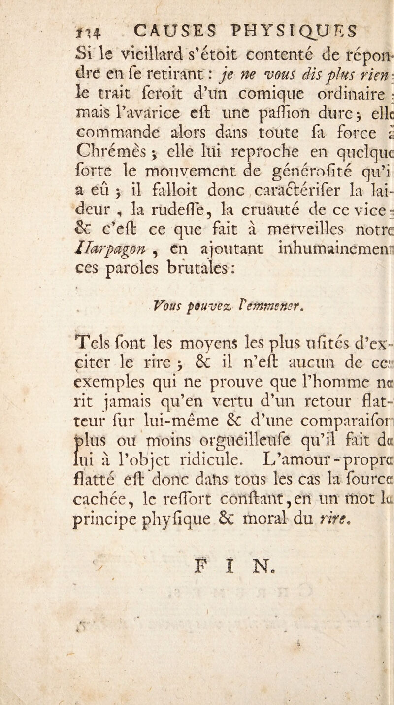 Si le vieillard s’étoit contenté de répon¬ dre en fe retirant : je ne vous dis plus rien ■ le trait feroit d’un comique ordinaire : mais l’avarice efl une paflîon dure -, elle commande alors dans toute fa force à Chrêmes ; elle lui reproche en quelque forte le mouvement de générofité qu’i a eû 5 il falloit donc, caraétérifer la lai¬ deur , la rudefle, la cruauté de ce vice- 6c c’efl ce que fait à merveilles notre Harpagon , en ajoutant inhumainement ces paroles brutales: (| Vous pouvez, T emmener. Tels font les moyens les plus u fît es d’ex¬ citer le rire -, 6c il n’efb aucun de ce: exemples qui ne prouve que l’homme ne rit jamais qu’en vertu d’un retour flat¬ teur fur lui-même 6c d’une comparaifor {dus ou moins orgueilleufe qu’il fait de ui à l’objet ridicule. L’amour-propre flatté dt donc datas tous les cas la fource cachée, le reflort confiant,en un mot L principe phyflque 6c moral du rire. / FIN.