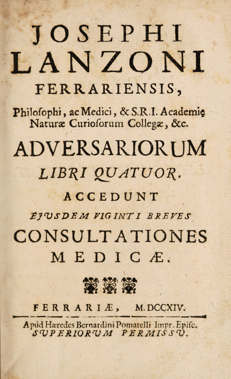 JOSEPHI LANZONI FERRARIENSIS, Philofophi, ac Medici, & S.R.I. Academi? Naturae Curioforum Collegae, &c. v adversariorum lib^i quatuok- ACCEDUNT t EJ^USVEM VIGINTI BREVES CONSULTATIONES MEDICA, FERRARIf, M. DCCXIV. Apud Harcdcs BernardiniPomatelli Impr. Epifc. SVPERIQRVM PERMISS<V.