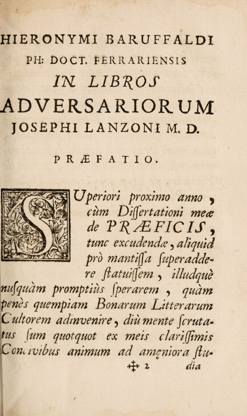 HIERONYMI BARUFFALDI PH: DOCT. FERRA RlENSIS IK LIBYOS ADVERSARIORUM JOSEPHI LANZONI M. D. PRAEFATIO. TJperior i proximo anno 9 cum Differtationi meas de Vl^AZFIC IS y tunc excudendis, aliquid pro mantica Superadde¬ re Jiatuijfem , illudque nunquam promptius f'perarem , quam penes quempiam Bonarum Litterarum C ultorem admvenire , diu mente feruta- tus Ium quotquot ex meis clarifjimis Ccm ivibus animum ad amcniora fiu-