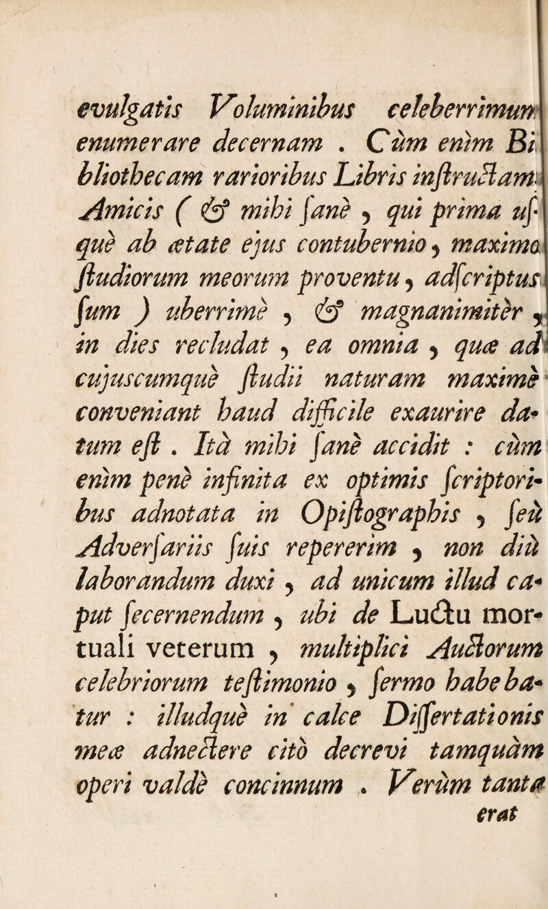 « evulgatis Voluminibus celeberrimun enumerare decernam . Cum enim Bi bliothecam rarioribus Libris infiruHam'- que ab atate ejus contubernio * maxima ftudiorum meorum proventu , adfcriptus fum ) uberrime , & magnanimiter in dies recludat, ea omnia ? qua adi cujuscumque ftudii naturam maxime1 conveniant haud difficile exaurire da- tum ejl. Ita mihi Jane accidit : cum enim pene infinita ex optimis firipfori¬ bus adnotata in Opiftographis , fiii Adverjariis fuis repererim ? non diti laborandum duxi, ad unicum illud ca¬ put fic emendum , ubi de L.u£tu mor- tuali veterum , multiplici Auciorum celebriorum teftimonio $ firmo habeba¬ tur : illudque in calce Differtationis mea adneHere cito decrevi tamquam operi valde concinnum . Veriim tanta erat