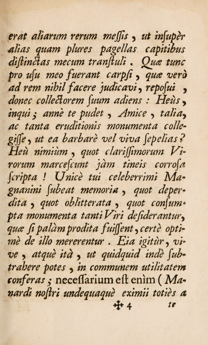 erat aliarum rerum mejjis y ut in[uper alias quam plures pagellas capitibus diftinMas mecum tranftuli. Qua tunc pro u[u meo fuerant carpfi -> qua vero ad rem nihil facere ‘judicavi y repofui 9 donec colle Morem [uum adiens : Heus y inqui $ anne te pudet, Amice y talia9 ac tanta eruditionis monumenta colle- gi([e j ut ea barbare vel viva fepelias ? Heu nimium , quot clarijjimorum Vi¬ rorum marcefcunt 'jam tineis corrofa [cripta ! Unice tui celeberrimi Ma- gnanini [ubeat memoria , quot deper¬ dita y quot oblitterata y quot consum¬ pta monumenta tanti Viri defiderantury qua fi palam prodita fuijfent , certe opti¬ me de illo mererentur . Eia igitur, vi¬ ve y atque itd y ut quidquid inde [ob¬ trahere potes y in communem utilitatem conferas j necefiarium eft enim (Ma- nardi nofiri undequaque eximii toties a «f* 4 te