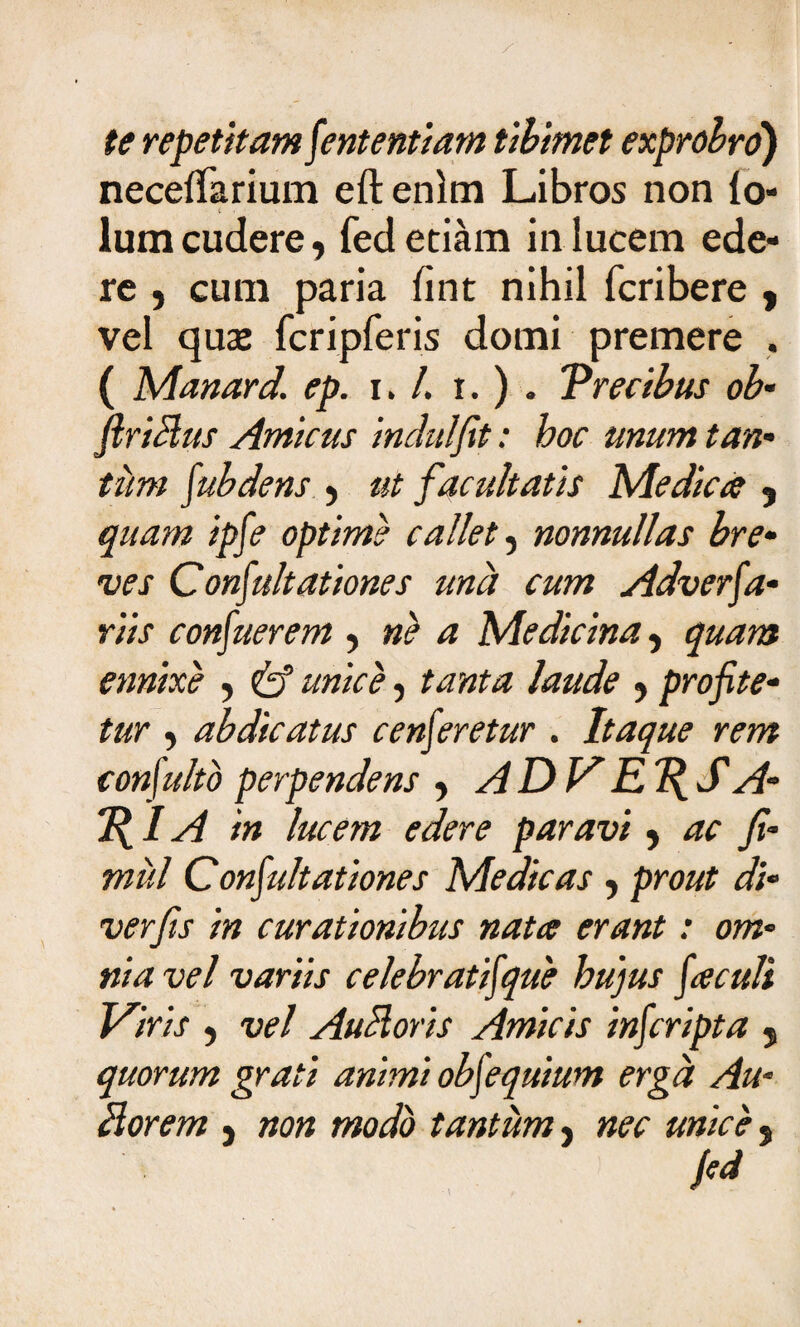 te repetitam Sententiam tibimet exprobro) necelTarium eft enim Libros non lo» lumcudere, fed etiam in lucem ede¬ re , cum paria iint nihil fcribere , vel qux fcripreris domi premere . ( Manard. ep. i. /. i. ) . 'Precibus ob- ftriclus Amicus indui fit: hoc unum tan* tim Subdens , ut facultatis Medica , jatfw #£/? optime callet, nonnullas bre¬ ves Consultationes una cum Adverfa- riis confuerem y ne a Medicina, ennixe , /#zzz/<?, profite¬ tur , abdicatus censeretur . Itaque rem conSulto perpendens , A DV' RT{S A- 7{IA in lucem edere paravi, fi- miti Coquitationes Medicas, pro/zZ di- verfis in curationibus nata erant: om¬ nia vel variis celebratiSque hujus Saculi Viris , vel Auctioris Amicis inScripta 5 quorum grati animi obSequium erga Au- Horem } non modo tantum, m- unice s /«*