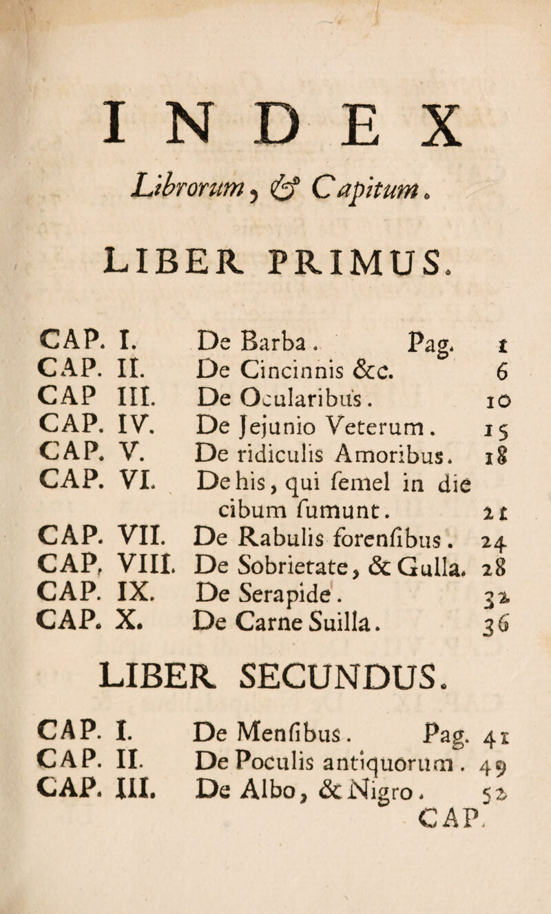 Librorum, ^ Capitum. LIBER PRIMUS. CAP. I. De Barba * Pag* t CAP. II. De Cincinnis &c. 6 CAP III. De Ocularibus. 10 CAP. IV. De Jejunio Veterum. 15 CAP. V. De ridiculis Amoribus* 18 CAP. VI. De his, qui femel in die cibum fumunt. it CAP. VII. De Rabulis fbrcnfibus. 24 CAP, VIII. De Sobrietate, &Gulla. 28 CAP. IX. De Serapide. 32, CAP. X. De Carne Suilla. 36 LIBER SECUNDUS CAP. I. De Menfibus. Pag. 41 CAP. II. De Poculis antiquorum . 49 CAP* III. De Albo, & Nigro* CAP.