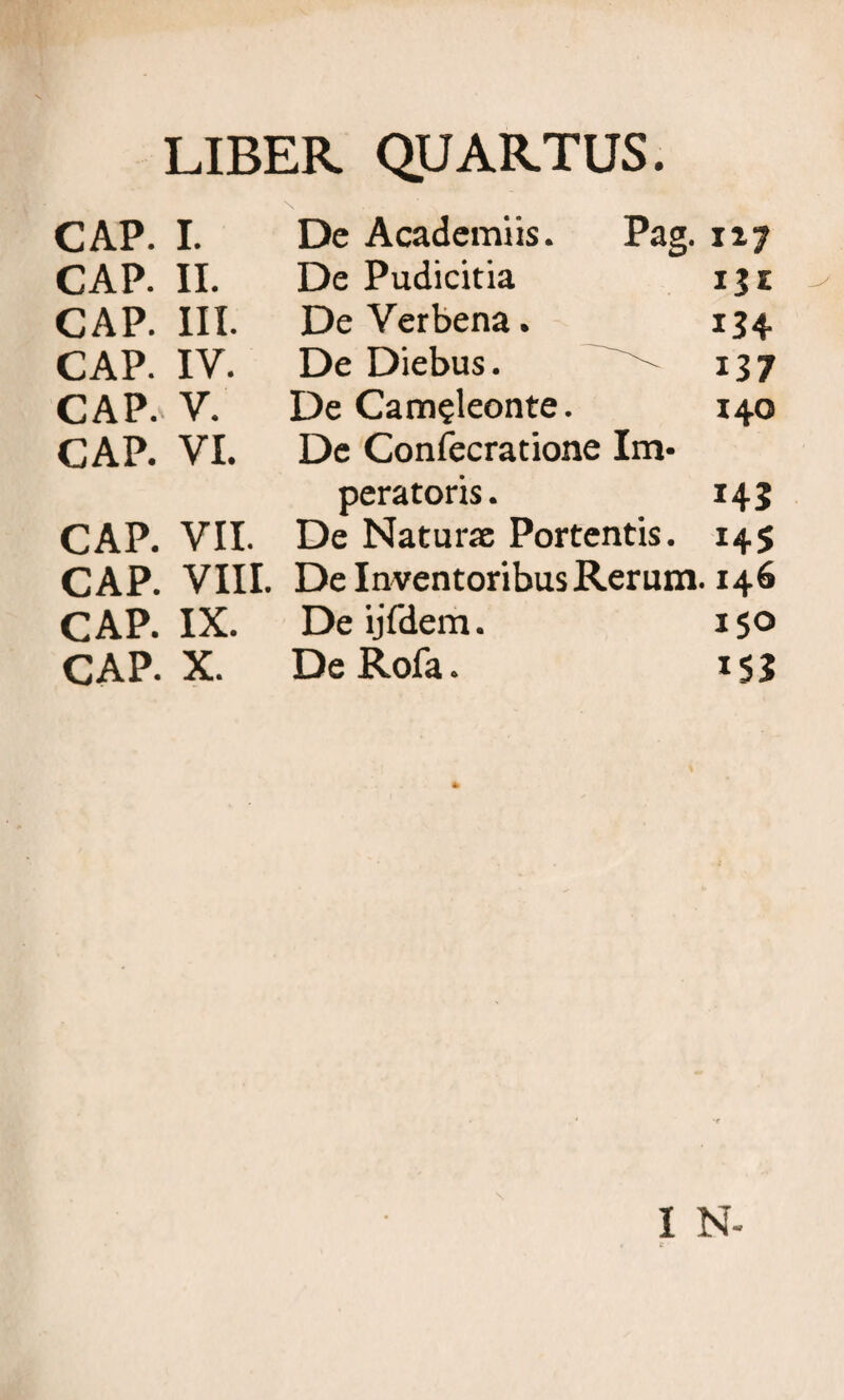 LIBER QUARTUS. CAP. I. De Academiis. Pag. nj CAP. II. De Pudicitia 15 z CAP. III. DeVerbena. 134 CAP. IV. De Diebus. 137 CAP. V. De Cam?leonte. 140 CAP. VI. De Confecratione Im¬ peratoris. 143 CAP. VII. De Naturse Portentis. 145 CAP. VIII. De Inventoribus Rerum. 146 CAP. IX. DeijTdem. 150 CAP. X. DeRofa. I N-