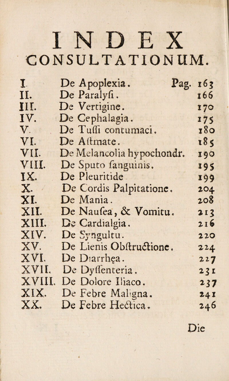 INDEX CONSULTATIONUM. I De Apoplexia. Pag. 163 II. De Paralyfi. 166 nr. De Vertigine. 170 IV. De Cephalagia. 175 V. De Tu (fi contumaci. 180 VI. De A limate. 185 VII. De Melancolia hypochondr. 190 VIII. De Sputo fanguinis. 195 IX. De Pleuritide 199 x. De Cordis Palpitatione. 204 XI. De Mania. 208 XII. De Naufea, & Vomitu. 213 XIII. De Cardialgia. 216 XIV. De Syngultu. 220 XV. De Lienis Obftrudlionc. 224 XVI. De Diarrh?a. 227 XVII. De Dyflenteria. 231 XVIII. De Dolore Iliaco. *3 7 XIX. De Febre Maligna. 241 XX. De Febre Hedtica. 246 Die