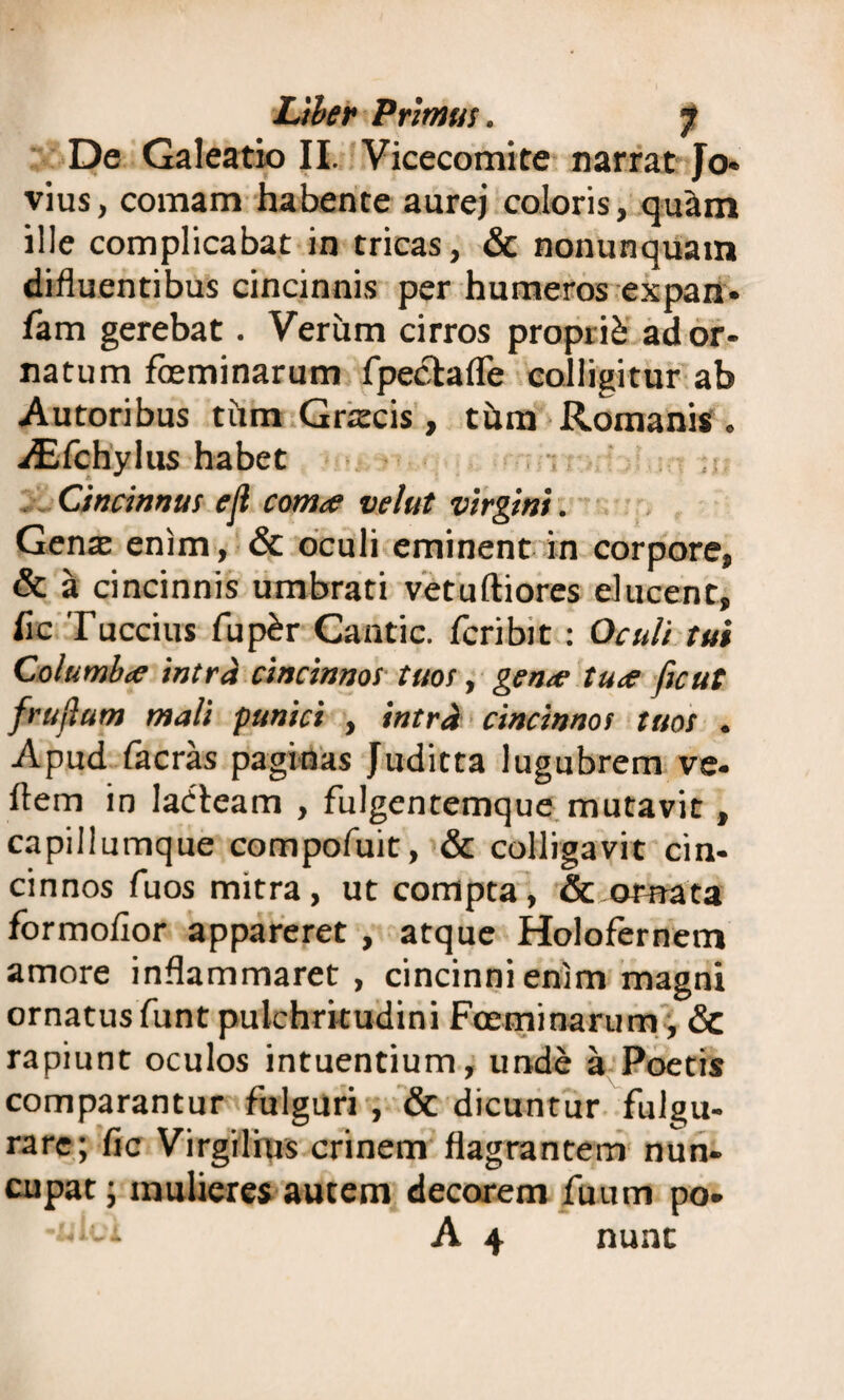 De Galeatio II. Vicecomite narrat Jo- vius, comam habente aurej coloris, qu&m ille complicabat in tricas, & nonunquam difluentibus cincinnis per humeros expan- fam gerebat. Verum cirros proprie- ador¬ natum feminarum fpectafle colligitur ab Autoribus tiim Grstcis , tum Romanis . iEfchylus habet Cincinnus e Ii comte velut virgini. Genae enim, & oculi eminent in corpore, & a cincinnis umbrati vetuftiores ducent, hc Tuccius fup£r Cantic. feribit: Oculi tui Columbe intra cincinnos tuos, gene tue ftcut frullum mali panici , intra cincinnos tuos . Apud facras paginas Juditta lugubrem ve¬ hem in ladfeam , fulgentemque mutavit, capillumque compofuit, & colligavit cin¬ cinnos fuos mitra, ut compta, & ornata formofior appareret , atque Holofernem amore inflammaret, cincinni enim magni ornatus funt pulchritudini Foeminarum, & rapiunt oculos intuendum, unde a Poetis comparantur fulguri , & dicuntur fulgu¬ rare; fic Virgilms crinem flagrantem nun¬ cupat ; mulieres autem decorem fuum po- hei A 4 nunc