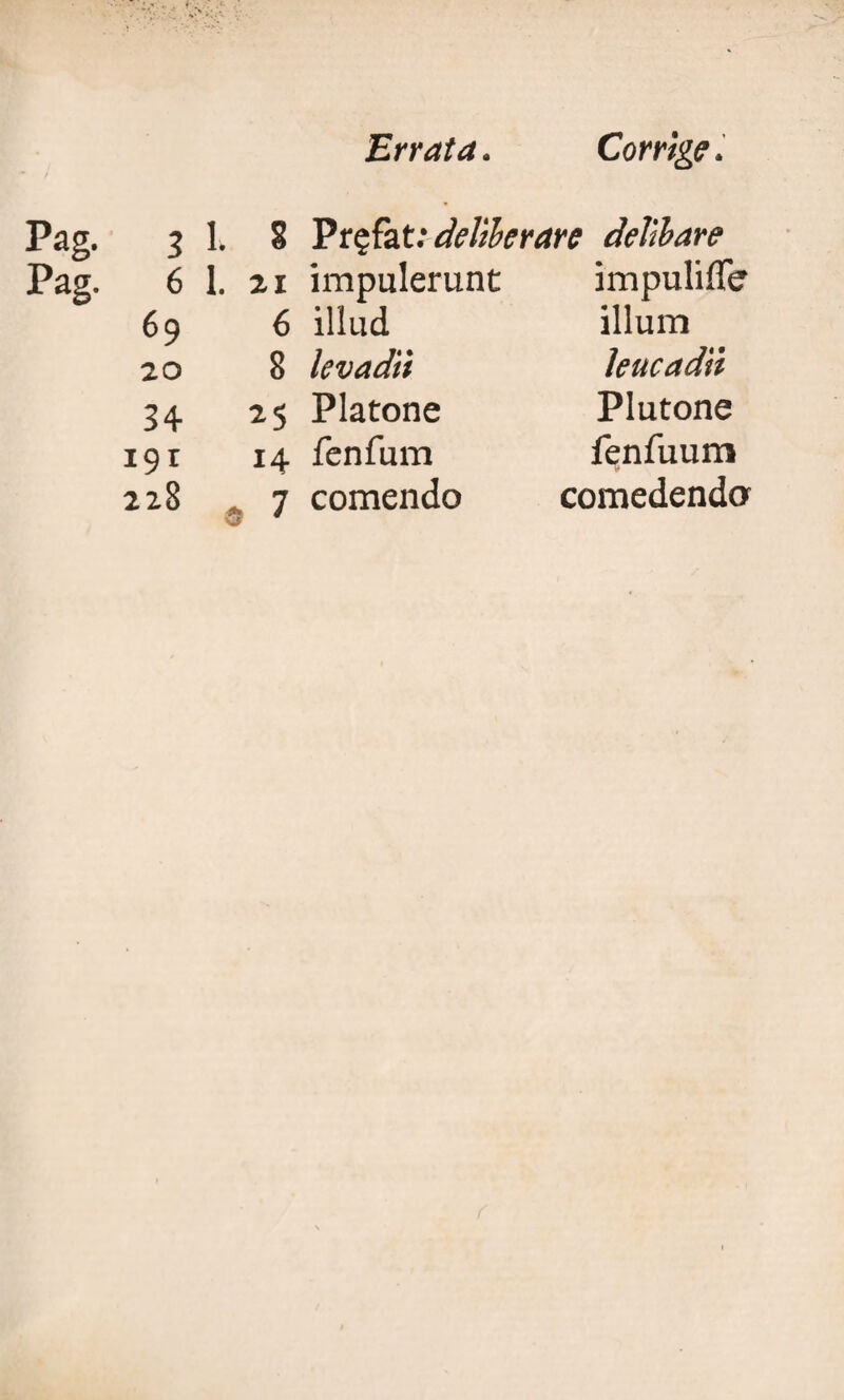 Pag. Pag. Errata. Corrige. 3 1* S Prefat: deliberare delibare 6 1. 21 impulerunt impuliffe 69 6 illud illum 20 8 levadii Jeucadn 34 25 Platone Plutone i9r 14 fenfum fenfuum 228 , 7 comendo comedenda