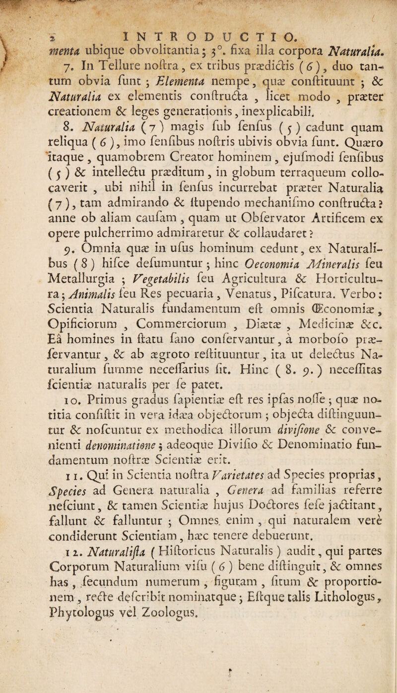 menta ubique obvolitantia; 3 °. fixa illa corpora Naturalia. 7. I11 Tellure nodra, ex tribus praedictis (6), duo tan¬ tum obvia funt \ Elementa nempe, qua conftituunt ; Sc Naturalia ex elementis condru&a , licet modo , prater creationem &: leges generationis , inexplicabili. 8. Naturalia (7) magis fub fenfus (5) cadunt quam reliqua ( 6), imo fenfibus nodris ubivis obvia funt. Quaro 'itaque , quamobrem Creator hominem , ejufmodi fenfibus (5 ) Sc intelledtu praeditum, in globum terraqueum collo¬ caverit , ubi nihil in fenfus incurrebat praeter Naturalia (7), tam admirando Sc itupendo mechanifmo condrufila? anne ob aliam caufam , quam ut Obfervator Artificem ex opere pulcherrimo admiraretur Sc collaudaret ? 5). Omnia quae in ufus hominum cedunt, ex Naturali¬ bus ( 8 ) hifce defiumutitur; hinc Oeconomia Mineralis feu Metallurgia ; Vegetabilis feu Agricultura Sc Horticultu- ra$ Animalis feu Res pecuaria , Venatus, Pifcatura. Verbo: Scientia Naturalis fundamentum ed omnis (Economia, Opificiorum , Commerciorum , Diata , Medicina Scc. Ea homines in (latu fano confervantur, a morbofo pra- fervantur, Sc ab aegroto rediluuntur, ita ut delefilus Na¬ turalium fumme necellarius fit. Hinc (8. 9.) necefiitas fcientia naturalis per fe patet. 10. Primus gradus lapientia ed res ipfas nolle ; quae no¬ titia confidit in vera idaa objefilorum ; objeda didinguun- tur Sc nofcuntur ex methodica illorum divifione Sc conve¬ nienti denominatione 5 adeoque Divifio Sc Denominatio fun¬ damentum nodrae Scientia erit. 11. Qui in Scientia nodra Varietates ad Species proprias, Species ad Genera naturalia , Genera ad familias referre nefciunt, Sc tamen Scientia hujus Dofilores fefe jafilitant, fallunt Sc falluntur ; Omnes enim , qui naturalem vere condiderunt Scientiam , hac tenere debuerunt. 1 2. Naturalifta ( Hidoricus Naturalis) audit, qui partes Corporum Naturalium vidi ( 6 ) bene didinguit, Sc omnes has , ..fecundum numerum , figuram , litum Sc proportio¬ nem , refile defcribit nominatque; Edque talis Lithologus* Phytologns vel Zoologus.