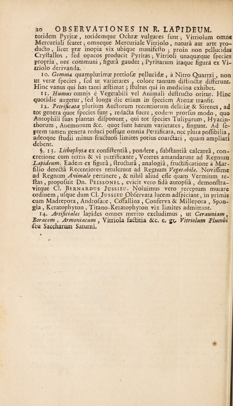 ao OBSERVATIONES IN R. LAPIDEUM. totidem Pyritas, totidemque Ochrae vulgares funt; Vitriolum omn® Mercuriali fcatet •, omneque Mercuriale Vitriolo, natura aut arte pro¬ ducto , licet prte inopia vix ubique manifefto j proin non pellucidas Cryltallos , fed opacos producit Pyritas ; Vitiioli unaquseque fpecies propria , nec communi> figura gaudet ; Pyritarum itaque figura ex Vi- niolo derivanda. 10. Gemma quamplurimae pretiofie pellucida , a Nitro Quartzi, non verae fpecies , fed ut varietates . colore tantum dillindte differunt. Hinc vanus qui has tanti celtimat 3 Itultus qui in medicina exhibet. 11. Humus omnis e Vegetabili vel Animali deftrudo oritur. Hinc quotidie augetur, fed longa die etiam in fpeciem Arenae tranfit. ii. Fetrificata plurium Audorum recentiorum deliciae & Sirenes, ad tot genera quot fpecies funt , redada fuere , eodem prorfus modo , quo Antophili fuas plantas difponunt, qui tot fpecies Tuliparum , Hyacin¬ thorum , Anemonum &c. quot funt harum varietates, fingunt. Ad fe- ptem tamen genera reduci poliunt omnia Perrificata, nec plura pofftbilia, adeoque ftudii minus fruduofi limites potius coardari , quam ampliari debent. §.13. Lithophyta ex confidentia, pondere , fubftantia calcarea , con¬ cretione cum terris & vi petrificante, Veteres amandarunt ad Regnum Lapideum. Eadem ex figura, llrudura , analogia, frudificatione a Mar- filio deteda Recentiores retulerunt ad Regnum Vegetabile. Novifftme ad Regnum Animale pertinere , & nihil aliud elfe quam Vermium te- Itas , propofuit Dn. Peissonel , evicit vero fida autopfia , demonltra- vitque C!. Bernardus Jussieu. Noluimus vero receptum mutare ordinem , ufque dum Cl. JussiEujQbfervata lucem adfpiciant, in primis cum Madrepora, Androface , Corallina , Conferva & Millepora , Spon¬ gia , Keratophyton , Titano-Keratophyton vix limites admittant. 14. Artificiales Iapides omnes merito excludimus , ut Cerauniam, Borae em , Armoniacum , Vitriola faditia &c. e. gt, Vitriolum F lumbi feu. Saccharum Saturni.